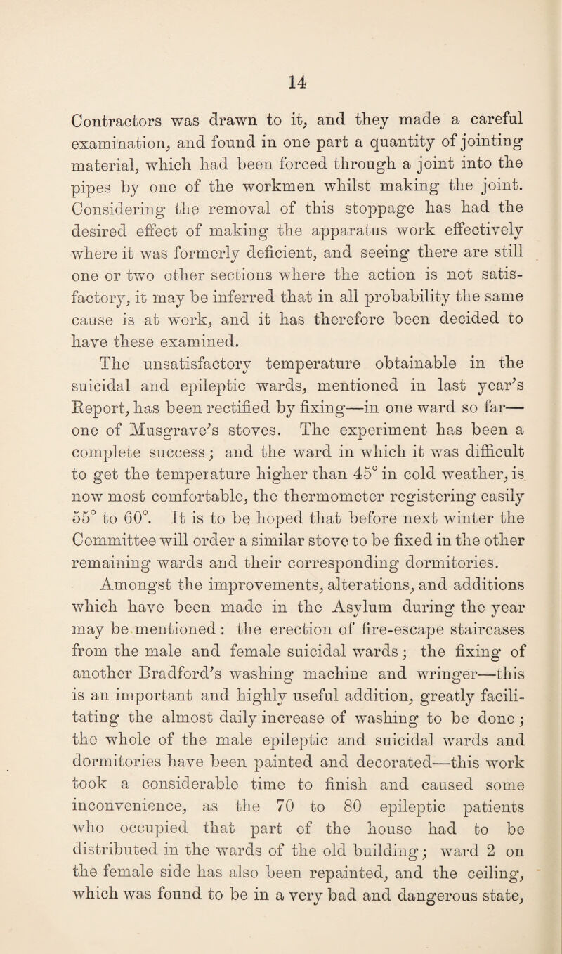 Contractors was drawn to it, and they made a careful examination, and found in one part a quantity of jointing material, which had been forced through a joint into the pipes by one of the workmen whilst making the joint. Considering the removal of this stoppage has had the desired effect of making the apparatus work effectively where it was formerly deficient, and seeing there are still one or two other sections where the action is not satis¬ factory, it may be inferred that in all probability the same cause is at work, and it has therefore been decided to have these examined. The unsatisfactory temperature obtainable in the suicidal and epileptic wards, mentioned in last year's Report, has been rectified by fixing—in one ward so far— one of Musgrave's stoves. The experiment has been a complete success; and the ward in which it was difficult to get the temperature higher than 45° in cold weather, is now most comfortable, the thermometer registering easily 55° to 60°. It is to bq hoped that before next winter the Committee will order a similar stove to be fixed in the other remaining wards and their corresponding dormitories. Amongst the improvements, alterations, and additions which have been made in the Asylum during the year may be mentioned : the erection of fire-escape staircases from the male and female suicidal wards; the fixing of another Bradford's washing machine and wringer—this is an important and highly useful addition, greatly facili¬ tating the almost daily increase of washing to be done ; the whole of the male epileptic and suicidal wards and dormitories have been painted and decorated—this work took a considerable time to finish and caused some inconvenience, as the 70 to 80 epileptic patients who occupied that part of the house had bo be distributed in the wards of the old building; ward 2 on the female side has also been repainted, and the ceiling, which was found to be in a very bad and dangerous state,