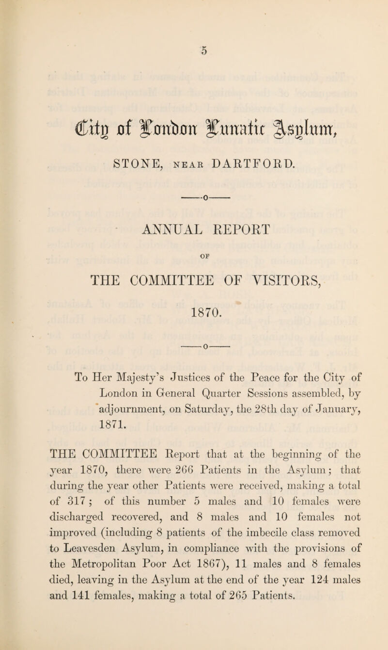 Cttii of Xonbon iCunatu fUjihmr, STONE, KEAB DARTFORD. —o-- ANNUAL REPORT OF THE COMMITTEE OF VISITORS, 1870. -0-—- To Her Majesty’s Justices of the Peace for the City of London in General Quarter Sessions assembled, by adjournment, on Saturday, the 28th day of January, 1871. THE COMMITTEE Report that at the beginning of the year 1870, there were 266 Patients in the Asylum; that during the year other Patients were received, making a total of 317 ; of this number 5 males and 10 females were discharged recovered, and 8 males and 10 females not improved (including 8 patients of the imbecile class removed to Leavesden Asylum, in compliance with the provisions of the Metropolitan Poor Act 1867), 11 males and 8 females died, leaving in the Asylum at the end of the year 124 males and 141 females, making a total of 265 Patients.