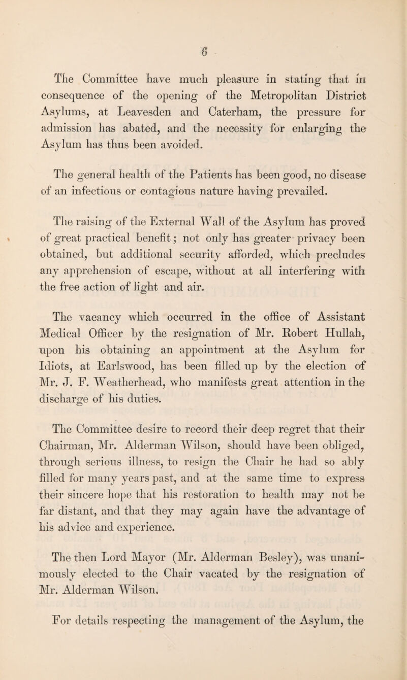 The Committee have much pleasure in stating that iri consequence of the opening of the Metropolitan District Asylums, at Leavesden and Caterham, the pressure for admission has abated, and the necessity for enlarging the Asylum has thus been avoided. The general health of the Patients has been good, no disease of an infectious or contagious nature having prevailed. The raising of the External Wall of the Asylum has proved of great practical benefit; not only has greater privacy been obtained, but additional security afforded, which precludes any apprehension of escape, without at all interfering with the free action of light and air. The vacancy which occurred in the office of Assistant Medical Officer by the resignation of Mr. Robert Hullah, upon his obtaining an appointment at the Asylum for Idiots, at Earlswood, has been filled up by the election of Mr. J. F. Weatherhead, who manifests great attention in the discharge of his duties. The Committee desire to record their deep regret that their Chairman, Mr. Alderman Wilson, should have been obliged, through serious illness, to resign the Chair he had so ably filled for many years past, and at the same time to express their sincere hope that his restoration to health may not be far distant, and that they may again have the advantage of his advice and experience. The then Lord Mayor (Mr. Alderman Besley), was unani¬ mously elected to the Chair vacated by the resignation of Mr. Alderman Wilson. For details respecting the management of the Asylum, the