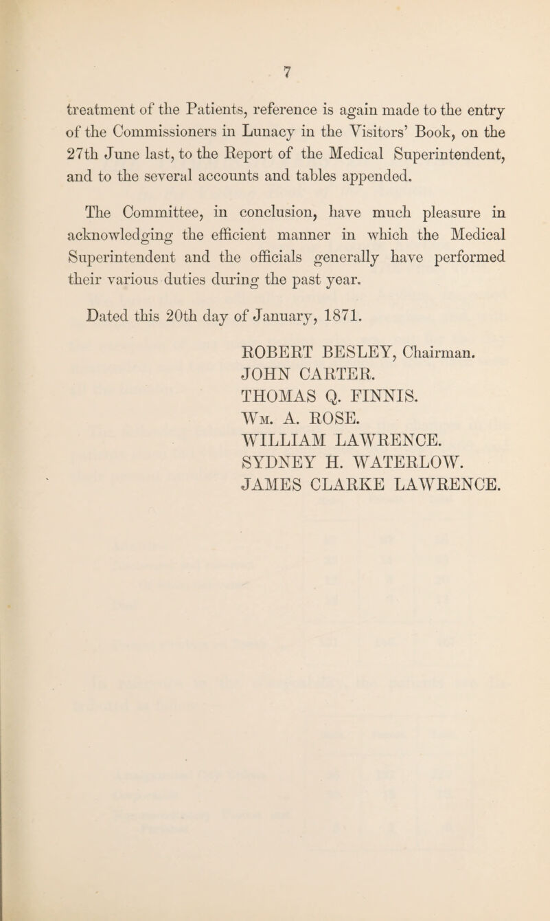 treatment of the Patients, reference is again made to the entry of the Commissioners in Lunacy in the Visitors’ Book, on the 27th June last, to the Report of the Medical Superintendent, and to the several accounts and tables appended. The Committee, in conclusion, have much pleasure in acknowledging; the efficient manner in which the Medical Superintendent and the officials generally have performed their various duties dining the past year. Dated this 20th day of January, 1871. ROBERT BESLEY, Chairman. JOHN CARTER. THOMAS Q. FINNIS. Wm. A. ROSE. WILLIAM LAWRENCE. SYDNEY H. WATERLOW. JAMES CLARKE LAWRENCE.