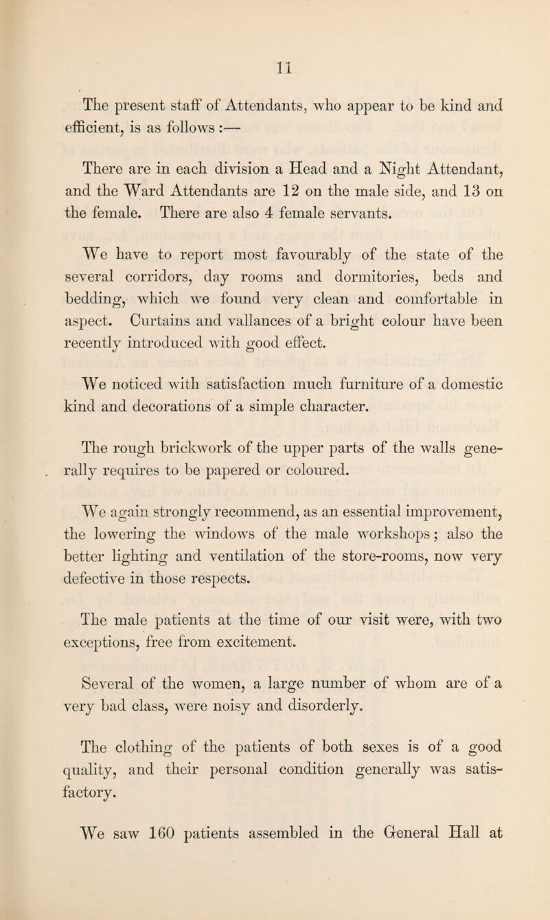 Tlie present staff of Attendants, who appear to be kind and efficient, is as follows - There are in each division a Head and a Night Attendant, and the Ward Attendants are 12 on the male side, and 13 on the female. There are also 4 female servants. We have to report most favourably of the state of the several corridors, day rooms and dormitories, beds and bedding, which we found very clean and comfortable in aspect. Curtains and vallances of a bright colour have been recently introduced with good effect. We noticed with satisfaction much furniture of a domestic kind and decorations of a simple character. The rough brickwork of the upper parts of the walls gene¬ rally requires to be papered or coloured. We again strongly recommend, as an essential improvement, the lowering the windows of the male workshops; also the better lighting and ventilation of the store-rooms, now very defective in those respects. The male patients at the time of our visit were, with two exceptions, free from excitement. Several of the women, a large number of whom are of a very bad class, were noisy and disorderly. The clothing of the patients of both sexes is of a good quality, and their personal condition generally was satis¬ factory. We saw 160 patients assembled in the General Hall at