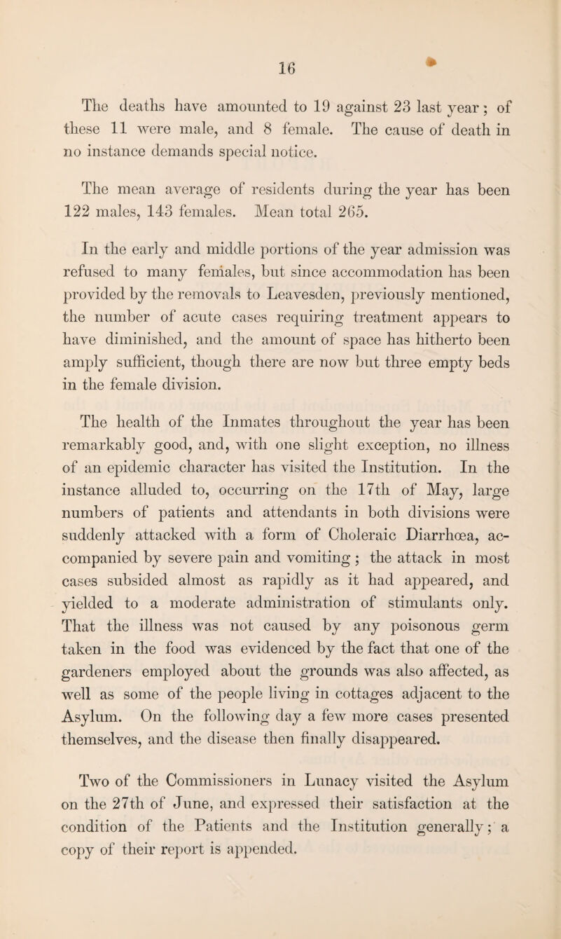 The deaths have amounted to 19 against 23 last year; of these 11 were male, and 8 female. The cause of death in no instance demands special notice. The mean average of residents during the year has been 122 males, 143 females. Mean total 265. In the early and middle portions of the year admission was refused to many females, but since accommodation has been provided by the removals to Leavesden, previously mentioned, the number of acute cases requiring treatment appears to have diminished, and the amount of space has hitherto been amply sufficient, though there are now but three empty beds in the female division. The health of the Inmates throughout the year has been remarkably good, and, with one slight exception, no illness of an epidemic character has visited the Institution. In the instance alluded to, occurring on the 17th of May, large numbers of patients and attendants in both divisions were suddenly attacked with a form of Choleraic Diarrhoea, ac¬ companied by severe pain and vomiting ; the attack in most cases subsided almost as rapidly as it had appeared, and yielded to a moderate administration of stimulants only. That the illness was not caused by any poisonous germ taken in the food was evidenced by the fact that one of the gardeners employed about the grounds was also affected, as well as some of the people living in cottages adjacent to the Asylum. On the following day a few more cases presented themselves, and the disease then finally disappeared. Two of the Commissioners in Lunacy visited the Asylum on the 27th of June, and expressed their satisfaction at the condition of the Patients and the Institution generally; a copy of their report is appended.