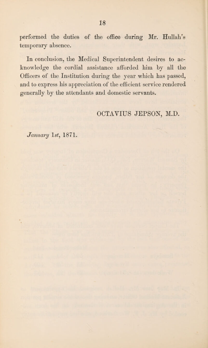 performed the duties of the office during Mr. Hullalds temporary absence. In conclusion, the Medical Superintendent desires to ac¬ knowledge the cordial assistance afforded him by all the Officers of the Institution during the year which has passed, and to express his appreciation of the efficient service rendered generally by the attendants and domestic servants. OCTAVIUS JEPSON, M.D, Januainj ls£, 187L