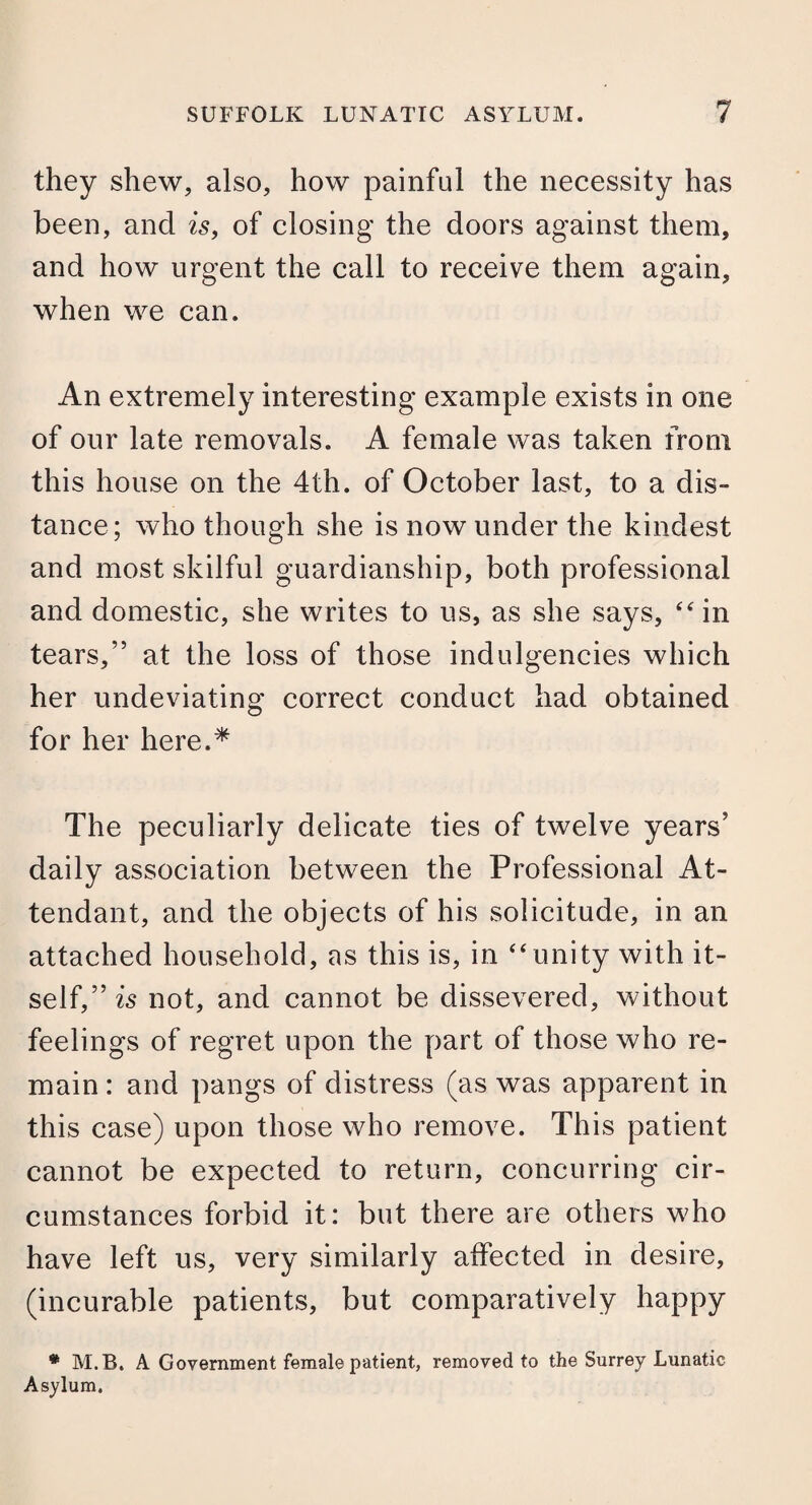 they shew, also, how painful the necessity has been, and is, of closing the doors against them, and how urgent the call to receive them again, when we can. An extremely interesting example exists in one of our late removals. A female was taken from this house on the 4th. of October last, to a dis¬ tance; who though she is now under the kindest and most skilful guardianship, both professional and domestic, she writes to us, as she says, “ in tears,” at the loss of those indulgences which her undeviating correct conduct had obtained for her here.* The peculiarly delicate ties of twelve years’ daily association between the Professional At¬ tendant, and the objects of his solicitude, in an attached household, as this is, in *4unity with it¬ self,” is not, and cannot be dissevered, without feelings of regret upon the part of those who re¬ main : and pangs of distress (as was apparent in this case) upon those who remove. This patient cannot be expected to return, concurring cir¬ cumstances forbid it: but there are others who have left us, very similarly affected in desire, (incurable patients, but comparatively happy * M.B, A Government female patient, removed to the Surrey Lunatic Asylum.