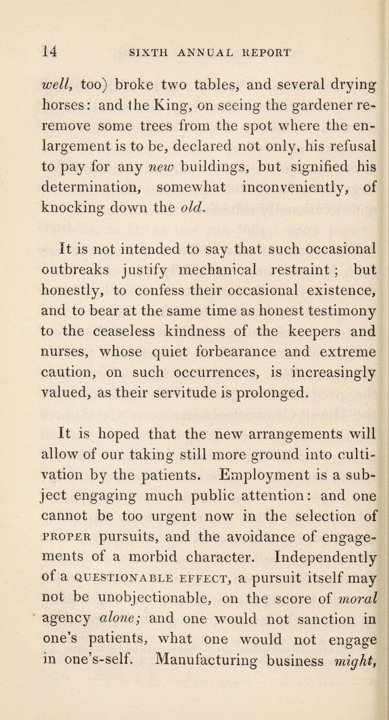 wellf too) broke two tables, and several drying horses: and the King, on seeing the gardener re¬ remove some trees from the spot where the en¬ largement is to be, declared not only, his refusal to pay for any new buildings, but signified his determination, somewhat inconveniently, of knocking down the old. It is not intended to say that such occasional outbreaks justify mechanical restraint; but honestly, to confess their occasional existence, and to bear at the same time as honest testimony to the ceaseless kindness of the keepers and nurses, whose quiet forbearance and extreme caution, on such occurrences, is increasingly valued, as their servitude is prolonged. It is hoped that the new arrangements will allow of our taking still more ground into culti¬ vation by the patients. Employment is a sub¬ ject engaging much public attention: and one cannot be too urgent now in the selection of proper pursuits, and the avoidance of engage¬ ments of a morbid character. Independently of a questionable effect, a pursuit itself may not be unobjectionable, on the score of moral agency alone; and one would not sanction in one’s patients, what one would not engage in one’s-self. Manufacturing business might,