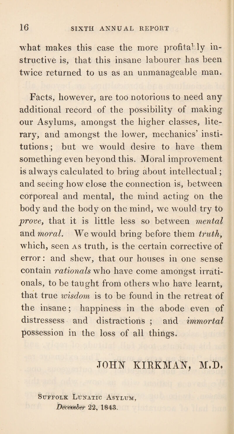 what makes this case the more profitably in¬ structive is, that this insane labourer has been twice returned to us as an unmanageable man. Facts, however, are too notorious to need any additional record of the possibility of making our Asylums, amongst the higher classes, lite¬ rary, and amongst the lower, mechanics’ insti¬ tutions ; but we would desire to have them something even beyond this. Moral improvement is always calculated to bring about intellectual; and seeing how close the connection is, between corporeal and mental, the mind acting on the body and the body on the mind, we would try to prove, that it is little less so between mental and moral. We would bring before them truth, which, seen as truth, is the certain corrective of error: and shew, that our houses in one sense contain rationals who have come amongst irrati¬ onals, to be taught from others who have learnt, that true wisdom is to be found in the retreat of the insane; happiness in the abode even of distressess and distractions ; and immortal possession in the loss of all things. JOHN KIRKMAN, M,D. Suffolk Lunatic Asylum. December 22, 1848.