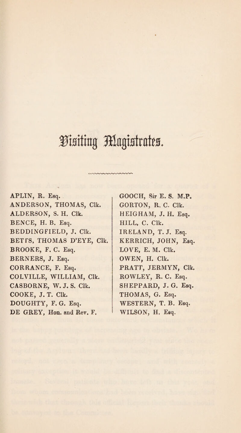 IMittg ftlagtHtrates. APLIN, R. Esq. ANDERSON, THOMAS, Clk. ALDERSON, S. H. Clk. BENCE, H. B. Esq. BEDDING FIELD, J. Clk. BETTS, THOMAS D’EYE, Clk. BROOKE, F. C. Esq. BERNERS, J. Esq. CORRANCE, F. Esq. COLVILLE, WILLIAM, Clk. CASBORNE, W. J. S. Clk. COOKE, J. T. Clk. DOUGHTY, F. G. Esq. DE GREY, Hon. and Rev. F, GOOCH, Sir E. S. M.P. GORTON, R. C. Clk. HEIGHAM, J. H. Esq. HILL, C. Clk. IRELAND, T. J. Esq. KERRICH, JOHN, Esq. LOVE, E. M. Clk. OWEN, H. Clk. PRATT, JERMYN, Clk. ROWLEY, R. C. Esq. SHEPPARD, J. G. Esq. THOMAS, G. Esq. WESTERN, T. B. Esq. WILSON, H. Esq.