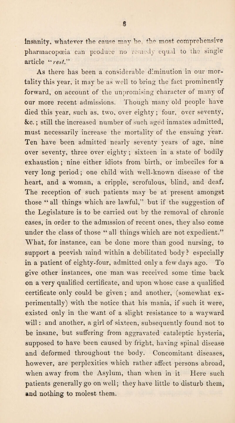 insanity, whatever the cau^e may bQ fh° most comprehensive pharmacopoeia can produce no remedy equal to the single article “ rest” As there has been a considerable diminution in our mor¬ tality this year, it may be as well to bring the fact prominently forward, on account of the unpromising character of many of our more recent admissions. Though many old people have died this year, such as. two, over eighty ; four, over seventy, &c.; still the increased number of such aged inmates admitted, must necessarily increase the mortality of the ensuing year. Ten have been admitted nearly seventy years of age, nine over seventy, three over eighty ; sixteen in a state of bodily exhaustion; nine either idiots from birth, or imbeciles for a very long period; one child with well-known disease of the heart, and a woman, a cripple, scrofulous, blind, and deaf. The reception of such patients may be at present amongst those “ all things which are lawful,” but if the suggestion of the Legislature is to be carried out by the removal of chronic cases, in order to the admission of recent ones, they also come under the class of those “ all things which are not expedient.” What, for instance, can be done more than good nursing, to support a peevish mind within a debilitated body ? especially in a patient of eighty-four, admitted only a few days ago. To give other instances, one man was received some time back on a very qualified certificate, and upon whose case a qualified certificate only could be given; and another, (somewhat ex¬ perimentally) with the notice that his mania, if such it were, existed only in the want of a slight resistance to a wayward will : and another, a girl of sixteen, subsequently found not to he insane, but suffering from aggravated cataleptic hysteria, supposed to have been caused by fright, having spinal disease and deformed throughout the body. Concomitant diseases, however, are perplexities which rather affect persons abroad, when away from the Asylum, than when in it Here such patients generally go on well; they have little to disturb them, and nothing to molest them.