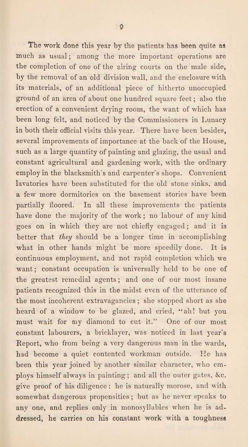 The work done this year by the patients has been quite as much as usual; among the more important operations are the completion of one of the firing courts on the male side, by the removal of an old division wall, and the enclosure with its materials, of an additional piece of hitherto unoccupied ground of an area of about one hundred square feet; also the erection of a convenient drying room, the want of which has been long felt, and noticed by the Commissioners in Lunacy in both their official visits this year. There have been besides, several improvements of importance at the back of the House, such as a large quantity of painting and glazing, the usual and constant agricultural and gardening work, Avith the ordinary employ in the blacksmith's and carpenter's shops. Convenient lavatories have been substituted for the old stone sinks, and a few more dormitories on the basement stories have been partially doored. In all these improvements the patients have done the majority of the work; no labouf of any kind goes on in which they are not chiefly engaged; and it is better that they should be a longer time in accomplishing what in other hands might be more speedily done. It is continuous employment, and not rapid completion which we want; constant occupation is universally held to be one of the greatest remedial agents ; and one of our most insane patients recognized this in the midst even of the utterance of the most incoherent extravagancies ; she stopped short as she heard of a window to be glazed, and cried, “ah! but you must wait for my diamond to cut it.” One of our most constant labourers, a bricklayer, was noticed in last year’s Report, who from being a very dangerous man in the wards, had become a quiet contented workman outside. He has been this year joined by another similar character, who em¬ ploys himself always in painting; and all the outer gates, &c. give proof of his diligence : he is naturally morose, and with somewhat dangerous propensities ; but as he never speaks to any one, and replies only in monosyllables when he is ad¬ dressed, he carries on his constant work with a toughness