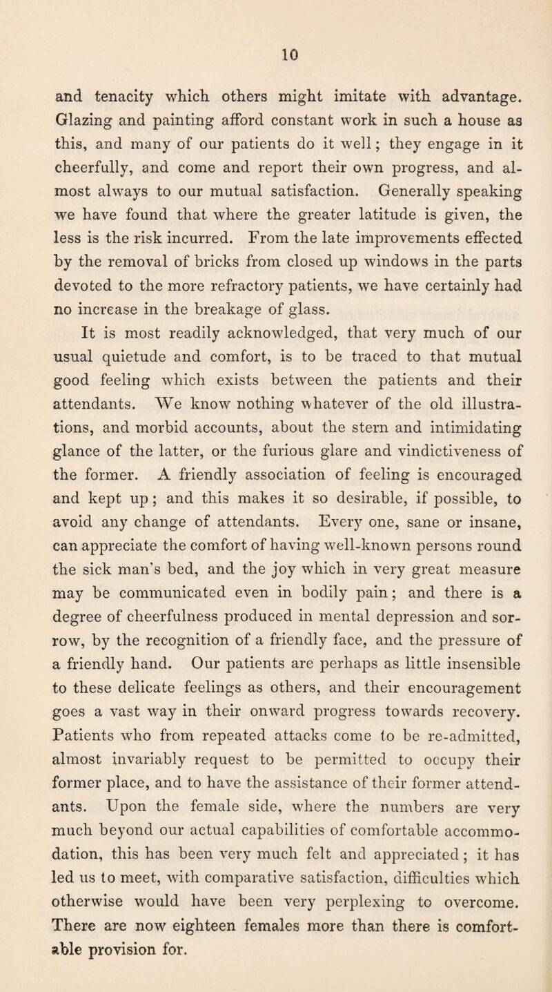 and tenacity which others might imitate with advantage. Glazing and painting afford constant work in such a house as this, and many of our patients do it well; they engage in it cheerfully, and come and report their own progress, and al¬ most always to our mutual satisfaction. Generally speaking we have found that where the greater latitude is given, the less is the risk incurred. From the late improvements effected by the removal of bricks from closed up windows in the parts devoted to the more refractory patients, we have certainly had no increase in the breakage of glass. It is most readily acknowledged, that very much of our usual quietude and comfort, is to be traced to that mutual good feeling which exists between the patients and their attendants. We know nothing whatever of the old illustra¬ tions, and morbid accounts, about the stern and intimidating glance of the latter, or the furious glare and vindictiveness of the former. A friendly association of feeling is encouraged and kept up; and this makes it so desirable, if possible, to avoid any change of attendants. Every one, sane or insane, can appreciate the comfort of having well-known persons round the sick man’s bed, and the joy which in very great measure may be communicated even in bodily pain; and there is a degree of cheerfulness produced in mental depression and sor¬ row, by the recognition of a friendly face, and the pressure of a friendly hand. Our patients are perhaps as little insensible to these delicate feelings as others, and their encouragement goes a vast way in their onward progress towards recovery. Patients who from repeated attacks come to be re-admitted, almost invariably request to be permitted to occupy their former place, and to have the assistance of their former attend¬ ants. Upon the female side, where the numbers are very much beyond our actual capabilities of comfortable accommo¬ dation, this has been very much felt and appreciated; it has led us to meet, with comparative satisfaction, difficulties which otherwise would have been very perplexing to overcome. There are now eighteen females more than there is comfort¬ able provision for.