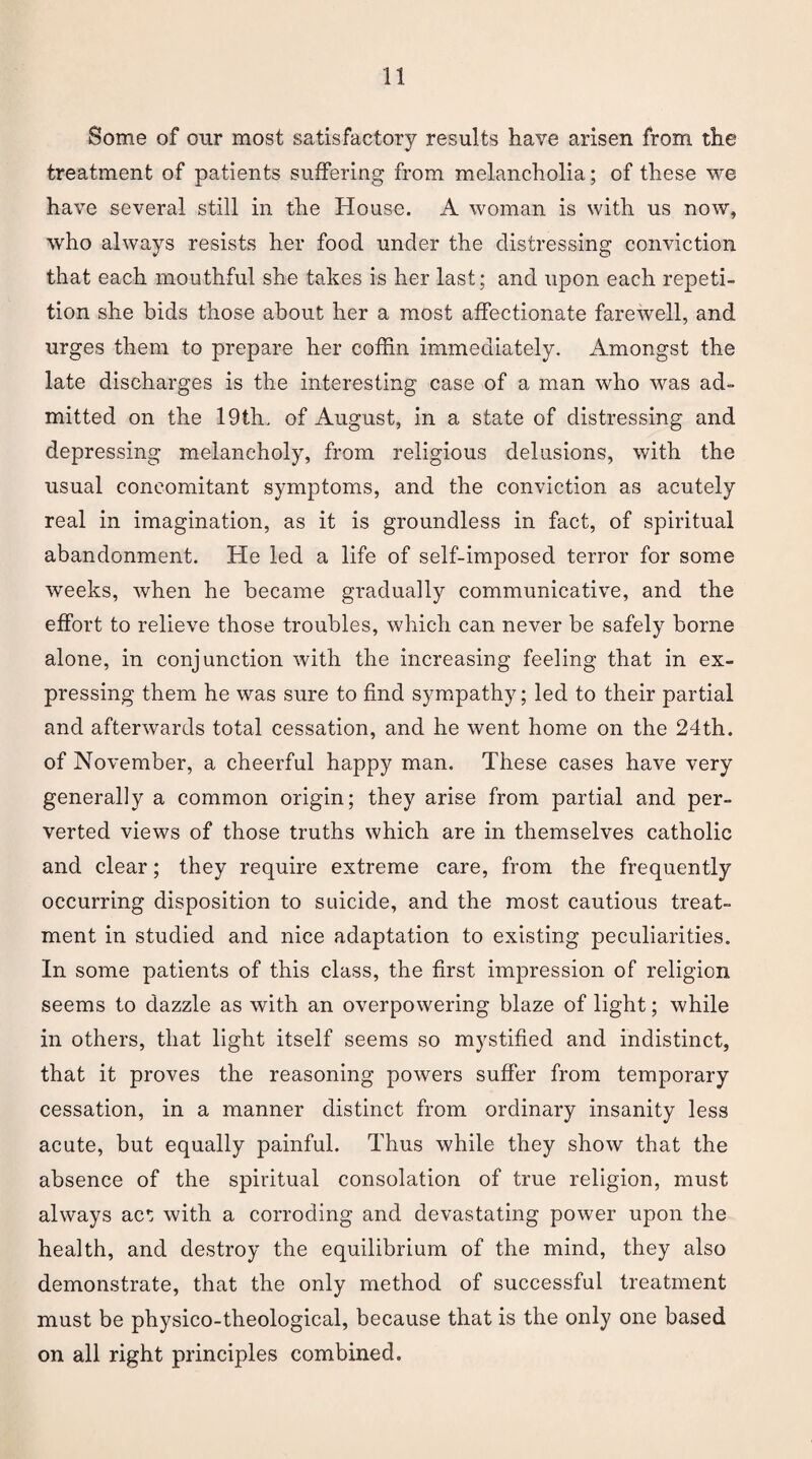 Some of our most satisfactory results have arisen from the treatment of patients suffering from melancholia; of these we have several still in the House. A woman is with us now, who always resists her food under the distressing conviction that each mouthful she takes is her last; and upon each repeti¬ tion she bids those about her a most affectionate farewell, and urges them to prepare her coffin immediately. Amongst the late discharges is the interesting case of a man who was ad¬ mitted on the 19th. of August, in a state of distressing and depressing melancholy, from religious delusions, with the usual concomitant symptoms, and the conviction as acutely real in imagination, as it is groundless in fact, of spiritual abandonment. He led a life of self-imposed terror for some weeks, when he became gradually communicative, and the effort to relieve those troubles, which can never be safely borne alone, in conjunction with the increasing feeling that in ex¬ pressing them he was sure to find sympathy; led to their partial and afterwards total cessation, and he went home on the 24th. of November, a cheerful happy man. These cases have very generally a common origin; they arise from partial and per¬ verted views of those truths which are in themselves catholic and clear; they require extreme care, from the frequently occurring disposition to suicide, and the most cautious treat¬ ment in studied and nice adaptation to existing peculiarities. In some patients of this class, the first impression of religion seems to dazzle as with an overpowering blaze of light; while in others, that light itself seems so mystified and indistinct, that it proves the reasoning powers suffer from temporary cessation, in a manner distinct from ordinary insanity less acute, but equally painful. Thus while they show that the absence of the spiritual consolation of true religion, must always act; with a corroding and devastating power upon the health, and destroy the equilibrium of the mind, they also demonstrate, that the only method of successful treatment must be physico-theological, because that is the only one based on all right principles combined.