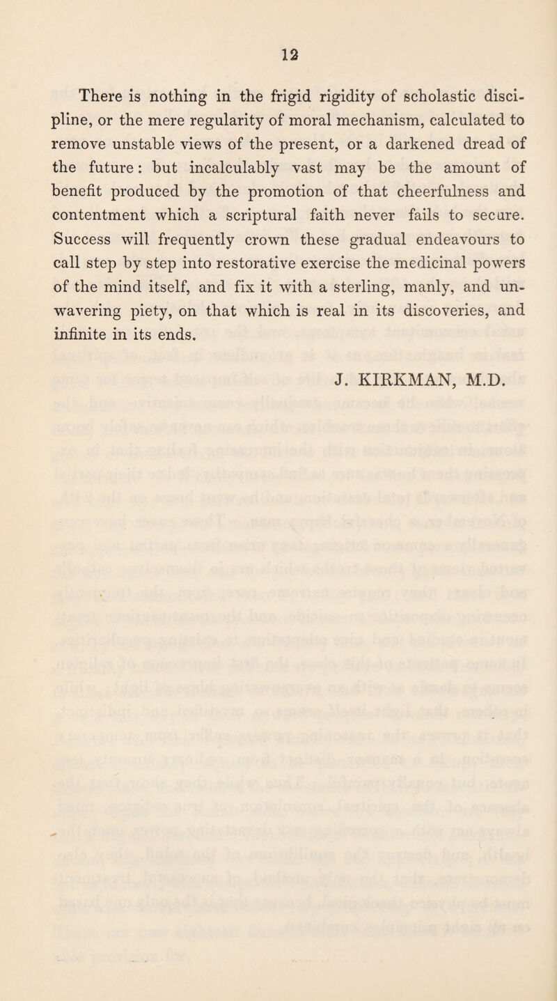 There is nothing in the frigid rigidity of scholastic disci¬ pline, or the mere regularity of moral mechanism, calculated to remove unstable views of the present, or a darkened dread of the future: but incalculably vast may be the amount of benefit produced by the promotion of that cheerfulness and contentment which a scriptural faith never fails to secure. Success will frequently crown these gradual endeavours to call step by step into restorative exercise the medicinal powers of the mind itself, and fix it with a sterling, manly, and un¬ wavering piety, on that which is real in its discoveries, and infinite in its ends. J. KIRKMAN, M.D.