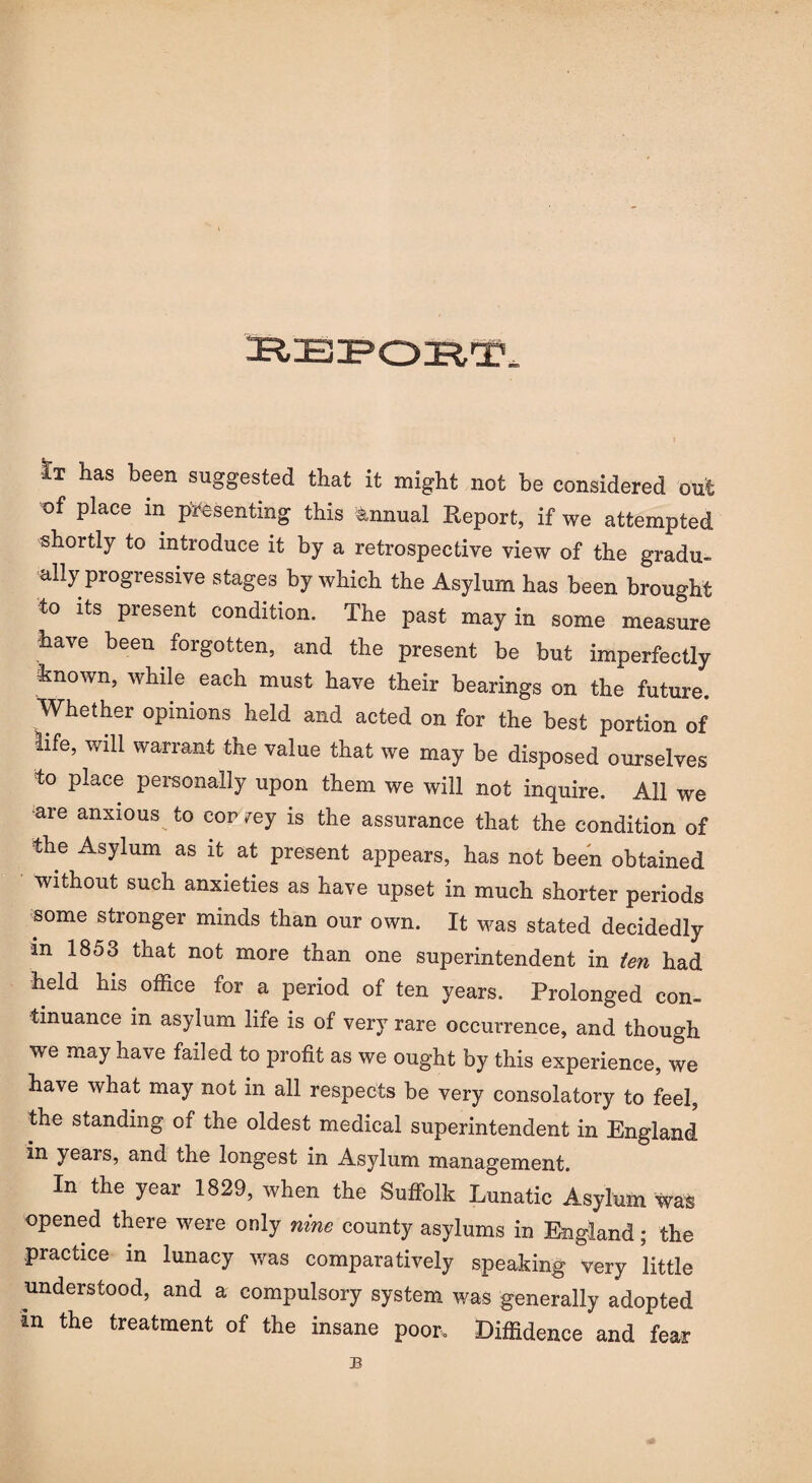 !r:b:po:r,i?. It has been suggested that it might not be considered out of place in presenting this Annual Report, if we attempted shortly to introduce it by a retrospective view of the gradu¬ ally progressive stages by which the Asylum has been brought to its present condition. The past may in some measure have been forgotten, and the present be but imperfectly known, while each must have their bearings on the future. Whether opinions held and acted on for the best portion of life, will warrant the value that we may be disposed ourselves to place personally upon them we will not inquire. All we are anxious to eor 7ey is the assurance that the condition of the Asylum as it at present appears, has not been obtained without such anxieties as have upset in much shorter periods some stronger minds than our own. It was stated decidedly in 1853 that not more than one superintendent in ten had held his office for a period of ten years. Prolonged con¬ tinuance m asylum life is of very rare occurrence, and though we may have failed to profit as we ought by this experience, we have what may not in all respects be very consolatory to feel, the standing of the oldest medical superintendent in England in years, and the longest in Asylum management. In the year 1829, when the Suffolk Lunatic Asylum Was opened there were only nine county asylums in England; the practice in lunacy was comparatively speaking very little understood, and a compulsory system was generally adopted in the treatment of the insane poor. Diffidence and fear B