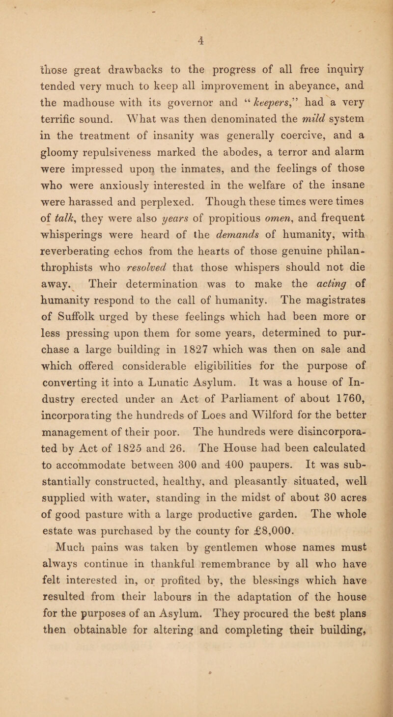 those great drawbacks to the progress of all free inquiry tended very much to keep all improvement in abeyance, and the madhouse with its governor and “ keepers,” had a very terrific sound. What was then denominated the mild system in the treatment of insanity was generally coercive, and a gloomy repulsiveness marked the abodes, a terror and alarm were impressed upon the inmates, and the feelings of those who were anxiously interested in the welfare of the insane were harassed and perplexed. Though these times were times of talk, they were also years of propitious omen, and frequent whisperings were heard of the demands of humanity, with reverberating echos from the hearts of those genuine philan- throphists who resolved that those whispers should not die away. Their determination was to make the acting of humanity respond to the call of humanity. The magistrates of Suffolk urged by these feelings which had been more or less pressing upon them for some years, determined to pur¬ chase a large building in 1827 which was then on sale and which offered considerable eligibilities for the purpose of converting it into a Lunatic Asylum. It was a house of In¬ dustry erected under an Act of Parliament of about 1760, incorporating the hundreds of Loes and Wilford for the better management of their poor. The hundreds were disincorpora¬ ted by Act of 1825 and 26. The House had been calculated to accommodate between 300 and 400 paupers. It was sub¬ stantially constructed, healthy, and pleasantly situated, well supplied with water, standing in the midst of about 30 acres of good pasture with a large productive garden. The whole estate was purchased by the county for £8,000. Much pains was taken by gentlemen whose names must always continue in thankful remembrance by all who have felt interested in, or profited by, the blessings which have resulted from their labours in the adaptation of the house for the purposes of an Asylum. They procured the best plans then obtainable for altering and completing their building,