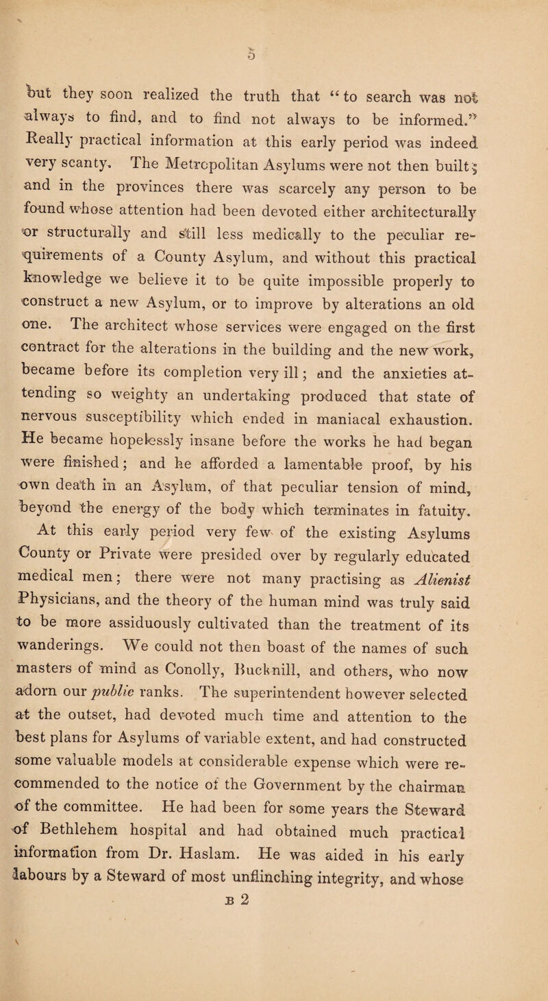 \ Ibufc they soon realized the truth that “ to search was not always to find, and to find not always to be informed. Really practical information at this early period was indeed very scanty. The Metropolitan Asylums were not then built5 and in the provinces there was scarcely any person to be found whose attention had been devoted either architecturally Jor structurally and still less medically to the peculiar re¬ quirements of a County Asylum, and without this practical knowledge we believe it to be quite impossible properly to construct a new Asylum, or to improve by alterations an old one. The architect whose services were engaged on the first contract for the alterations in the building and the new work, became before its completion very ill; and the anxieties at¬ tending so weighty an undertaking produced that state of nervous susceptibility which ended in maniacal exhaustion. He became hopelessly insane before the works he had began were finished; and he afforded a lamentable proof, by his own death in an Asylum, of that peculiar tension of mind, beyond the energy of the body which terminates in fatuity. At this early period very few of the existing Asylums County or Private were presided over by regularly educated medical men; there were not many practising as Alienist Physicians, and the theory of the human mind was truly said to be more assiduously cultivated than the treatment of its wanderings. We could not then boast of the names of such masters of mind as Conolly, Bucknill, and others, who now adorn our public ranks. The superintendent however selected at the outset, had devoted much time and attention to the best plans for Asylums of variable extent, and had constructed some valuable models at considerable expense which were re¬ commended to the notice of the Government by the chairman of the committee. He had been for some years the Steward of Bethlehem hospital and had obtained much practical information from Dr. Haslam. He was aided in his early labours by a Steward of most unflinching integrity, and whose b 2