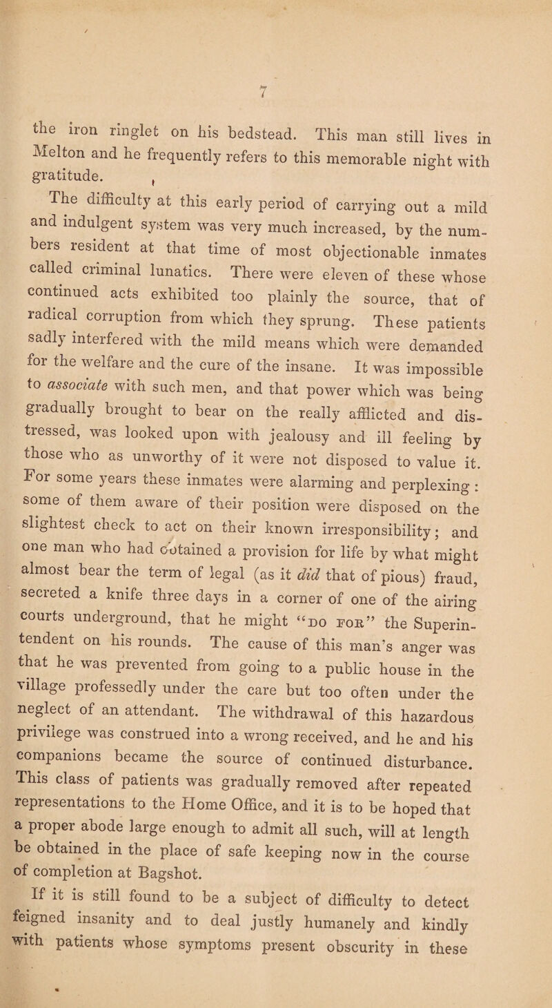 the iron ringlet on his bedstead. This man still lives in Melton and he frequently refers to this memorable night with gratitude. t The difficulty at this early period of carrying out a mild and indulgent system was very much increased, by the num¬ bers resident at that time of most objectionable inmates called criminal lunatics. There were eleven of these whose continued acts exhibited too plainly the source, that of radical corruption from which they sprung. These patients oadl} interfered with the mild means which were demanded for the welfare and the cure of the insane. It was impossible to associate with such men, and that power which was being gradually brought to bear on the really afflicted and dis¬ tressed, was looked upon with jealousy and ill feeling by those who as unworthy of it were not disposed to value it. For some years these inmates were alarming and perplexing : some of them aware of their position were disposed on the slightest check to act on their known irresponsibility; and one man who had Detained a provision for life by what might almost bear the term of legal (as it did that of pious) fraud, secreted a knife three days in a corner of one of the airing courts underground, that he might “do for” the Superin¬ tendent on his rounds. The cause of this man’s anger was that he was prevented from going to a public house in the village professedly under the care but too often under the neglect of an attendant. The withdrawal of this hazardous privilege was construed into a wrong received, and he and his companions became the source of continued disturbance. This class of patients was gradually removed after repeated representations to the Home Office, and it is to be hoped that a proper abode large enough to admit all such, will at length be obtained in the place of safe keeping now in the course of completion at Bagshot. If it is still found to be a subject of difficulty to detect feigned insanity and to deal justly humanely and kindly with patients whose symptoms present obscurity in these