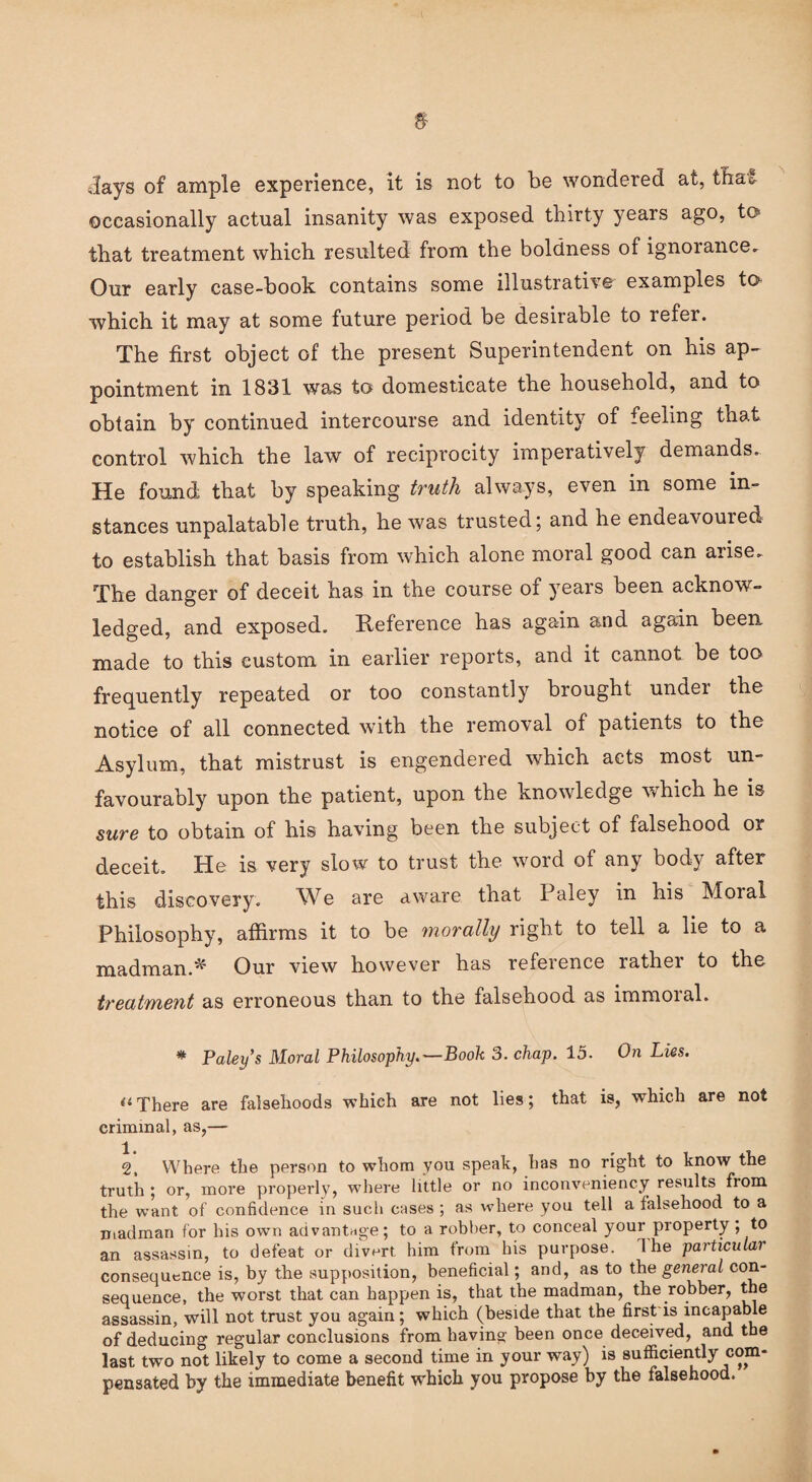 slays of ample experience, it is not to be wondered at, that occasionally actual insanity was exposed thirty years ago, to that treatment which resulted from the boldness of ignorance. Our early case-book contains some illustrative examples to which it may at some future period be desirable to refer. The first object of the present Superintendent on his ap¬ pointment in 1831 was to domesticate the household, and to obtain by continued intercourse and identity of feeling that control which the law of reciprocity imperatively demands. He found that by speaking truth always, even in some in¬ stances unpalatable truth, he was trusted; and he endeavoured to establish that basis from which alone moral good can arise. The danger of deceit has in the course of years been acknow¬ ledged, and exposed. Reference has again and again been, made to this custom in earlier reports, and it cannot be too frequently repeated or too constantly brought under the notice of all connected with the removal of patients to the Asylum, that mistrust is engendered which acts most un¬ favourably upon the patient, upon the knowledge which he is sure to obtain of his having been the subject of falsehood or deceit. He is very slow to trust the word of any body after this discovery. We are aware that Paley in his Moral Philosophy, affirms it to be morally right to tell a lie to a madman.* Our view however has refeience rathei to the treatment as erroneous than to the falsehood as immoial. * Paley s Moral Philosophy.—Book 3. chap. 15. On Lies. a There are falsehoods which are not lies; that is, which are not criminal, as,— 2, Where the person to whom you speak, has no right to know the truth ; or, more properly, where little or no inconveniency results from the want of confidence in such cases ; as where you tell a falsehood to a madman for his own advantage; to a robber, to conceal your property; to an assassin, to defeat or divert him from his purpose. 1 he particular consequence is, by the supposition, beneficial; and, as to the general con¬ sequence, the worst that can happen is, that the madman, the robber, the assassin, will not trust you again; which (beside that the first is incapable of deducing regular conclusions from having been once deceived, and the last two not likely to come a second time in your way) is sufficiently com¬ pensated by the immediate benefit which you propose by the falsehood.