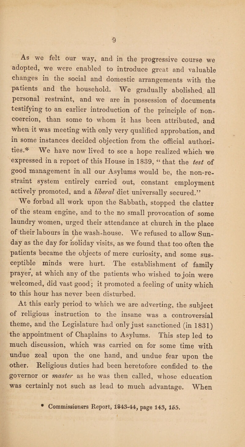 As we felt our way, and in the progressive course we adopted, we were enabled to introduce great and valuable changes in the social and domestic arrangements with the patients and the household. We gradually abolished all personal restraint, and we are in possession of documents testifying to an earlier introduction of the principle of non¬ coercion, than some to whom it has been attributed, and when it was meeting with only very qualified approbation, and in some instances decided objection from the official authori¬ ties.v We have now lived to see a hope realized which we expressed in a report of this House in 1839, “ that the test of good management in all our Asylums would be, the non-re¬ straint system entirely carried out, constant employment actively promoted, and a liberal diet universally secured.” We forbad all work upon the Sabbath, stopped the clatter of the steam engine, and to the no small provocation of some laundry women, urged their attendance at church in the place of their labours in the wash-house. We refused to allow Sun¬ day as the day for holiday visits, as we found that too often the patients became the objects of mere curiosity, and some sus¬ ceptible minds were hurt. The establishment of family prayer, at which any of the patients who wished to join were welcomed, did vast good; it promoted a feeling of unity which to this hour has never been disturbed. At this early period to which we are adverting, the subject of religious instruction to the insane was a controversial theme, and the Legislature had only just sanctioned (in 1831) the appointment of Chaplains to Asylums. This step led to much discussion, which was carried on for some time with undue zeal upon the one hand, and undue fear upon the other. Religious duties had been heretofore confided to the governor or master as he was then called, whose education was certainly not such as lead to much advantage. When * Commissioners Report, 1843-44, page 143, 165.