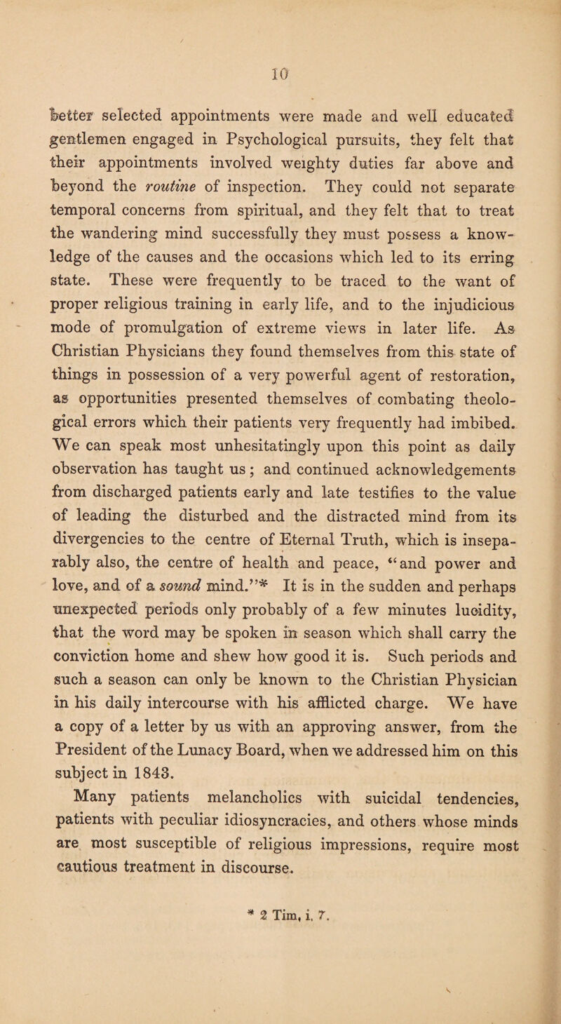 better selected appointments were made and well educated gentlemen engaged in Psychological pursuits, they felt that their appointments involved weighty duties far above and beyond the routine of inspection. They could not separate temporal concerns from spiritual, and they felt that to treat the wandering mind successfully they must possess a know¬ ledge of the causes and the occasions which led to its erring state. These were frequently to be traced to the want of proper religious training in early life, and to the injudicious mode of promulgation of extreme views in later life. As Christian Physicians they found themselves from this state of things in possession of a very powerful agent of restoration, as opportunities presented themselves of combating theolo¬ gical errors which their patients very frequently had imbibed. We can speak most unhesitatingly upon this point as daily observation has taught us; and continued acknowledgements from discharged patients early and late testifies to the value of leading the disturbed and the distracted mind from its divergencies to the centre of Eternal Truth, which is insepa¬ rably also, the centre of health and peace, “and power and love, and of a sound mind.’’* It is in the sudden and perhaps unexpected periods only probably of a few minutes lucidity, that the word may be spoken in season which shall carry the conviction home and shew how good it is. Such periods and such a season can only be known to the Christian Physician in his daily intercourse with his afflicted charge. We have a copy of a letter by us with an approving answer, from the President of the Lunacy Board, when we addressed him on this subject in 1843. Many patients melancholics with suicidal tendencies, patients with peculiar idiosyncracies, and others whose minds are most susceptible of religious impressions, require most cautious treatment in discourse. * 2 Tim, i. 7.