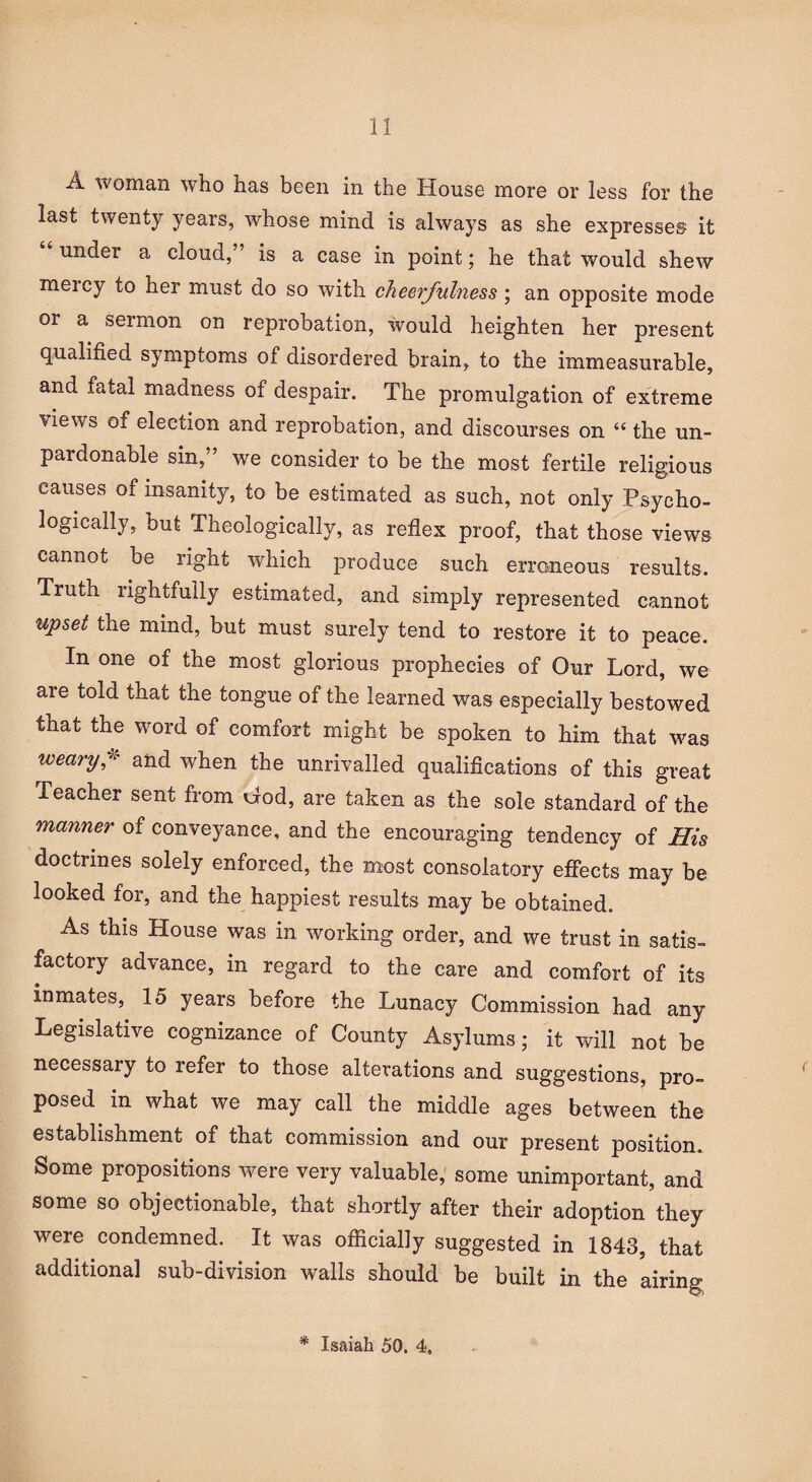 A woman who has been in the House more or less for the last twenty years, whose mind is always as she expresses it “ under a cloud,” is a case in point; he that would shew meicy to her must do so with cheerfulness ; an opposite mode or a sermon on reprobation, would heighten her present qualified symptoms of disordered brain, to the immeasurable, and fatal madness of despair. The promulgation of extreme views of election and reprobation, and discourses on “ the un¬ pardonable sin,” we consider to be the most fertile religious causes of insanity, to be estimated as such, not only Psycho¬ logically, but Theologically, as reflex proof, that those views cannot be right which produce such erroneous results. Truth rightfully estimated, and simply represented cannot upset the mind, but must surely tend to restore it to peace. In one of the most glorious prophecies of Our Lord, we are told that the tongue of the learned was especially bestowed that the word of comfort might be spoken to him that was wectry,w and when the unrivalled qualifications of this great Teacher sent from Cod, are taken as the sole standard of the manner of conveyance, and the encouraging tendency of His doctrines solely enforced, the most consolatory effects may be looked for, and the happiest results may be obtained. As this House was in working order, and we trust in satis¬ factory advance, in regard to the care and comfort of its inmates, 15 years before the Lunacy Commission had any Legislative cognizance of County Asylums; it will not be necessary to refer to those alterations and suggestions, pro¬ posed in what we may call the middle ages between the establishment of that commission and our present position. Some propositions were very valuable, some unimportant, and some so objectionable, that shortly after their adoption they were condemned. It was officially suggested in 1843, that additional sub-division walls should be built in the airing * Isaiah 50. 4,