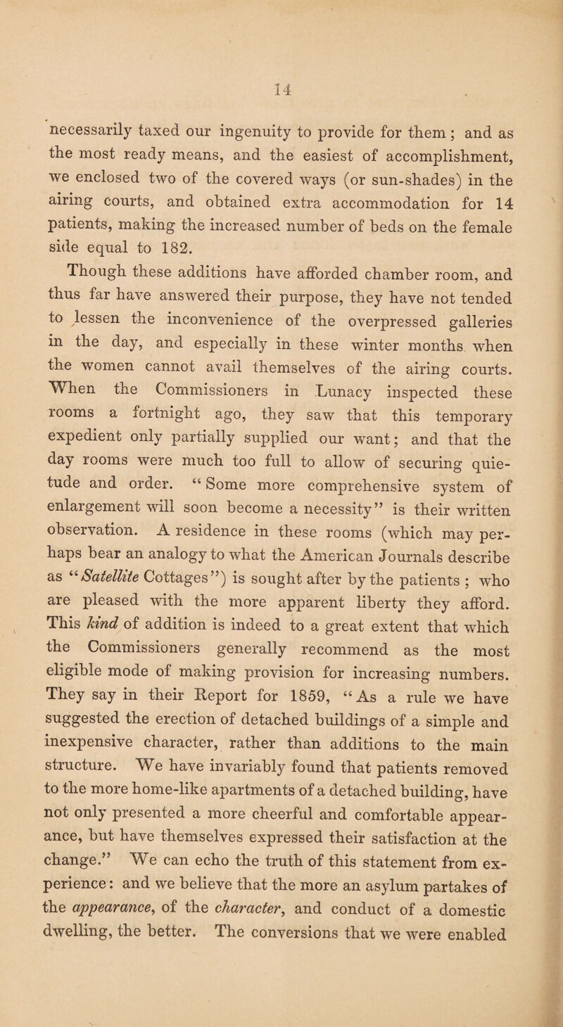 necessarily taxed our ingenuity to provide for them; and as the most ready means, and the easiest of accomplishment, we enclosed two of the covered ways (or sun-shades) in the airing courts, and obtained extra accommodation for 14 patients, making the increased number of beds on the female side equal to 182. Though these additions have afforded chamber room, and thus far have answered their purpose, they have not tended to lessen the inconvenience of the overpressed galleries in the day, and especially in these winter months when the women cannot avail themselves of the airing courts. When the Commissioners in .Lunacy inspected these rooms a fortnight ago, they saw that this temporary expedient only partially supplied our want; and that the day rooms were much too full to allow of securing quie¬ tude and order. “ Some more comprehensive system of enlargement will soon become a necessity” is their written observation. A residence in these rooms (which may per¬ haps bear an analogy to what the American Journals describe as “Satellite Cottages”) is sought after by the patients ; who are pleased with the more apparent liberty they afford. This kind of addition is indeed to a great extent that which the Commissioners generally recommend as the most eligible mode of making provision for increasing numbers. They say in their Report for 1859, “As a rule we have suggested the erection of detached buildings of a simple and inexpensive character, rather than additions to the main structure. We have invariably found that patients removed to the more home-like apartments of a detached building, have not only presented a more cheerful and comfortable appear¬ ance, but have themselves expressed their satisfaction at the change.” We can echo the truth of this statement from ex¬ perience : and we believe that the more an asylum partakes of the appearance, of the character, and conduct of a domestic dwelling, the better. The conversions that we were enabled