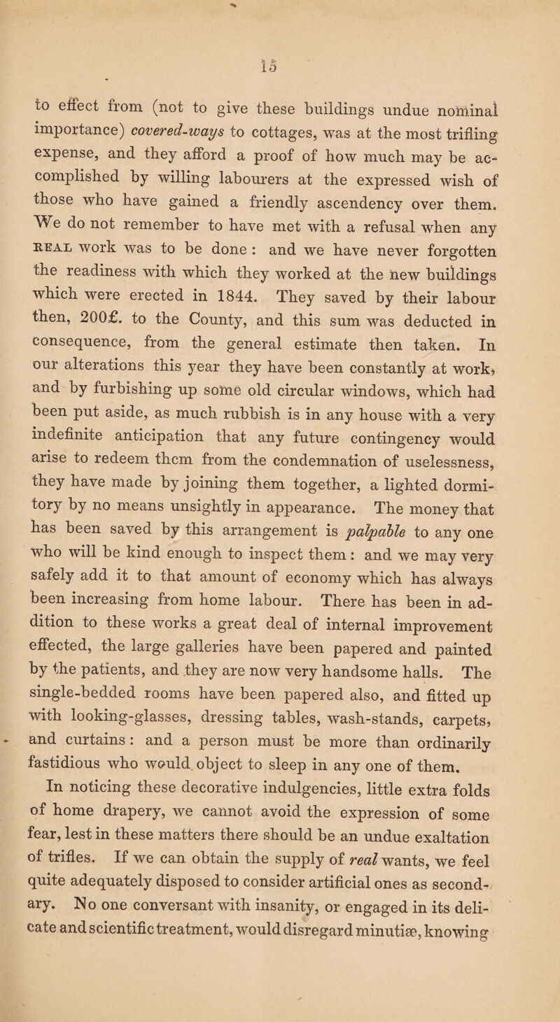 to effect from (not to give these buildings undue nominal importance) covered-ways to cottages, was at the most trifling expense, and they afford a proof of how much may he ac¬ complished by willing labourers at the expressed wish of those who have gained a friendly ascendency over them. We do not remember to have met with a refusal when any keal work was to be done : and we have never forgotten the readiness with which they worked at the new buildings which were erected in 1844. They saved by their labour then, 200£. to the County, and this sum was deducted in consequence, from the general estimate then taken. In our alterations this year they have been constantly at work? and by furbishing up some old circular windows, which had been put aside, as much rubbish is in any house with a very indefinite anticipation that any future contingency would arise to redeem them from the condemnation of uselessness, they have made by joining them together, a lighted dormi¬ tory by no means unsightly in appearance. The money that has been saved by this arrangement is palpable to any one who will be kind enough to inspect them: and we may very safely add it to that amount of economy which has always been increasing from home labour. There has been in ad¬ dition to these works a great deal of internal improvement effected, the large galleries have been papered and painted by the patients, and they are now very handsome halls. The single-bedded rooms have been papered also, and fitted up with looking-glasses, dressing tables, wash-stands, carpets, and curtains : and a person must be more than ordinarily fastidious who would object to sleep in any one of them. In noticing these decorative indulgencies, little extra folds of home drapery, we cannot avoid the expression of some fear, lest in these matters there should be an undue exaltation of trifles. If we can obtain the supply of real wants, we feel quite adequately disposed to consider artificial ones as second¬ ary. No one conversant with insanity, or engaged in its deli¬ cate and scientific treatment, would disregard minutiae, knowing