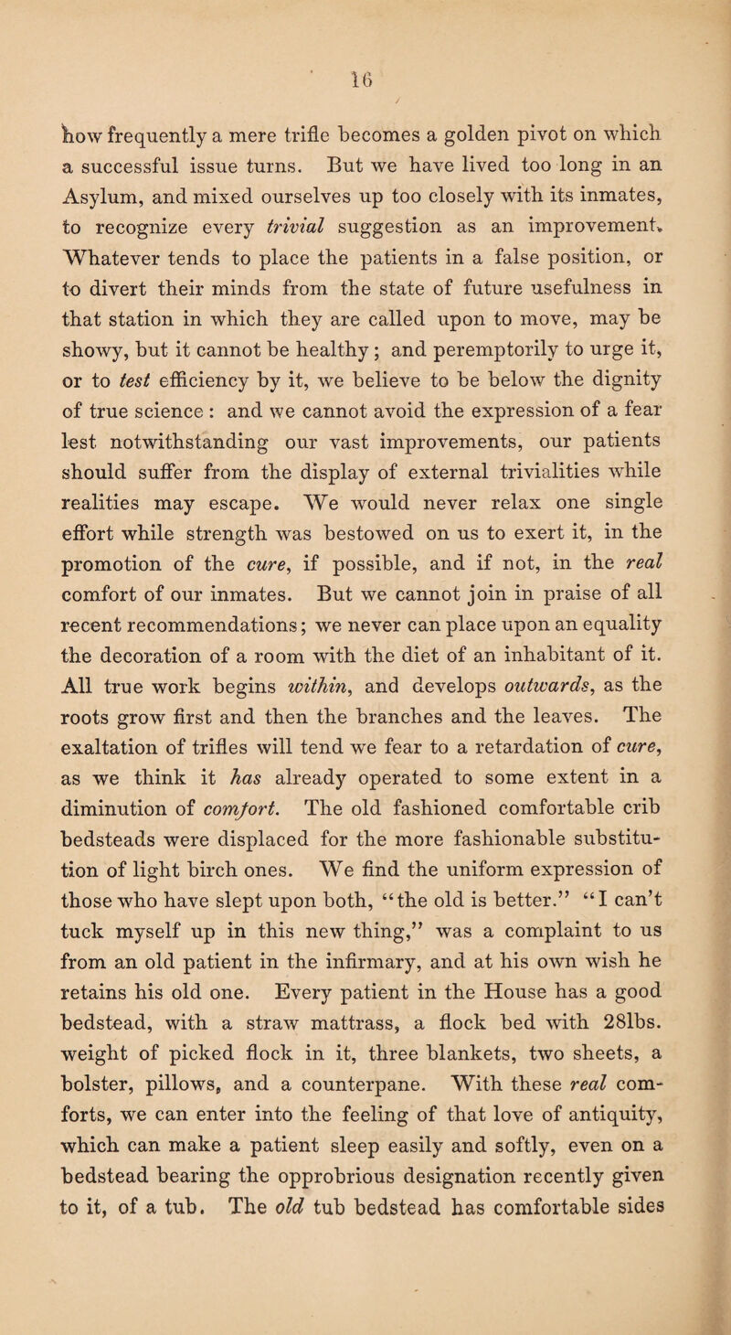 It) how frequently a mere trifle becomes a golden pivot on which a successful issue turns. But we have lived too long in an Asylum, and mixed ourselves up too closely with its inmates, to recognize every trivial suggestion as an improvement. Whatever tends to place the patients in a false position, or to divert their minds from the state of future usefulness in that station in which they are called upon to move, may be showy, but it cannot be healthy ; and peremptorily to urge it, or to test efficiency by it, we believe to be below the dignity of true science : and we cannot avoid the expression of a fear lest, notwithstanding our vast improvements, our patients should suffer from the display of external trivialities while realities may escape. We would never relax one single effort while strength was bestowed on us to exert it, in the promotion of the cure, if possible, and if not, in the real comfort of our inmates. But we cannot join in praise of all recent recommendations; we never can place upon an equality the decoration of a room with the diet of an inhabitant of it. All true work begins within, and develops outwards, as the roots grow first and then the branches and the leaves. The exaltation of trifles will tend we fear to a retardation of cure, as we think it has already operated to some extent in a diminution of comfort. The old fashioned comfortable crib bedsteads were displaced for the more fashionable substitu¬ tion of light birch ones. We find the uniform expression of those who have slept upon both, “the old is better.” “I can’t tuck myself up in this new thing,” was a complaint to us from an old patient in the infirmary, and at his own wish he retains his old one. Every patient in the House has a good bedstead, with a straw mattrass, a flock bed with 28lbs. weight of picked flock in it, three blankets, two sheets, a bolster, pillows, and a counterpane. With these real com¬ forts, we can enter into the feeling of that love of antiquity, which can make a patient sleep easily and softly, even on a bedstead bearing the opprobrious designation recently given to it, of a tub. The old tub bedstead has comfortable sides