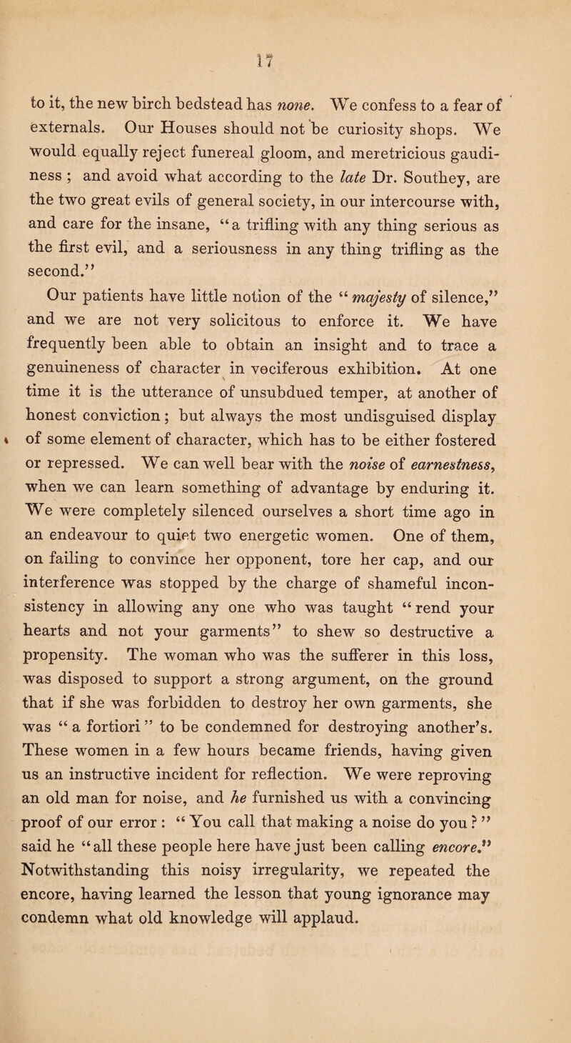 to it, the new birch bedstead has none. We confess to a fear of externals. Our Houses should not be curiosity shops. We Would equally reject funereal gloom, and meretricious gaudi¬ ness ; and avoid what according to the late Dr. Southey, are the two great evils of general society, in our intercourse with, and care for the insane, “a trifling with any thing serious as the first evil, and a seriousness in any thing trifling as the second.” Our patients have little notion of the 44 majesty of silence,” and we are not very solicitous to enforce it. We have frequently been able to obtain an insight and to trace a genuineness of character in vociferous exhibition. At one time it is the utterance of unsubdued temper, at another of honest conviction; but always the most undisguised display of some element of character, which has to be either fostered or repressed. We can well bear with the noise of earnestness, when we can learn something of advantage by enduring it. We were completely silenced ourselves a short time ago in an endeavour to quiet two energetic women. One of them, on failing to convince her opponent, tore her cap, and our interference was stopped by the charge of shameful incon¬ sistency in allowing any one who was taught 44 rend your hearts and not your garments” to shew so destructive a propensity. The woman who was the sufferer in this loss, was disposed to support a strong argument, on the ground that if she was forbidden to destroy her own garments, she was 44 a fortiori ” to be condemned for destroying another’s. These women in a few hours became friends, having given us an instructive incident for reflection. We were reproving an old man for noise, and he furnished us with a convincing proof of our error : 44 You call that making a noise do you ? ” said he “all these people here have just been calling encored Notwithstanding this noisy irregularity, we repeated the encore, having learned the lesson that young ignorance may condemn what old knowledge will applaud.