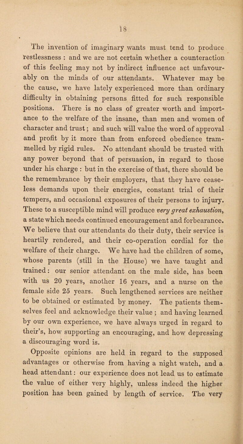 The invention of imaginary wants must tend to produce restlessness : and we are not certain whether a counteraction of this feeling may not by indirect influence act unfavour¬ ably on the minds of our attendants. Whatever may be the cause, we have lately experienced more than ordinary difficulty in obtaining persons fitted for such responsible positions. There is no class of greater worth and import¬ ance to the welfare of the insane, than men and women of character and trust; and such will value the word of approval and profit by it more than from enforced obedience tram¬ melled by rigid rules. No attendant should be trusted with any power beyond that of persuasion, in regard to those under his charge : but in the exercise of that, there should be the remembrance by their employers, that they have cease¬ less demands upon their energies, constant trial of their tempers, and occasional exposures of their persons to injury. These to a susceptible mind will produce very great exhaustion, a state which needs continued encouragement and forbearance. We believe that our attendants do their duty, their service is heartily rendered, and their co-operation cordial for the welfare of their charge. We have had the children of some, whose parents (still in the House) we have taught and trained: our senior attendant on the male side, has been with us 20 years, another 16 years, and a nurse on the female side 25 years. Such lengthened services are neither to be obtained or estimated by money. The patients them¬ selves feel and acknowledge their value ; and having learned by our own experience, we have always urged in regard to their’s, how supporting an encouraging, and how depressing a discouraging word is. Opposite opinions are held in regard to the supposed advantages or otherwise from having a night watch, and a head attendant: our experience does not lead us to estimate the value of either very highly, unless indeed the higher position has been gained by length of service. The very