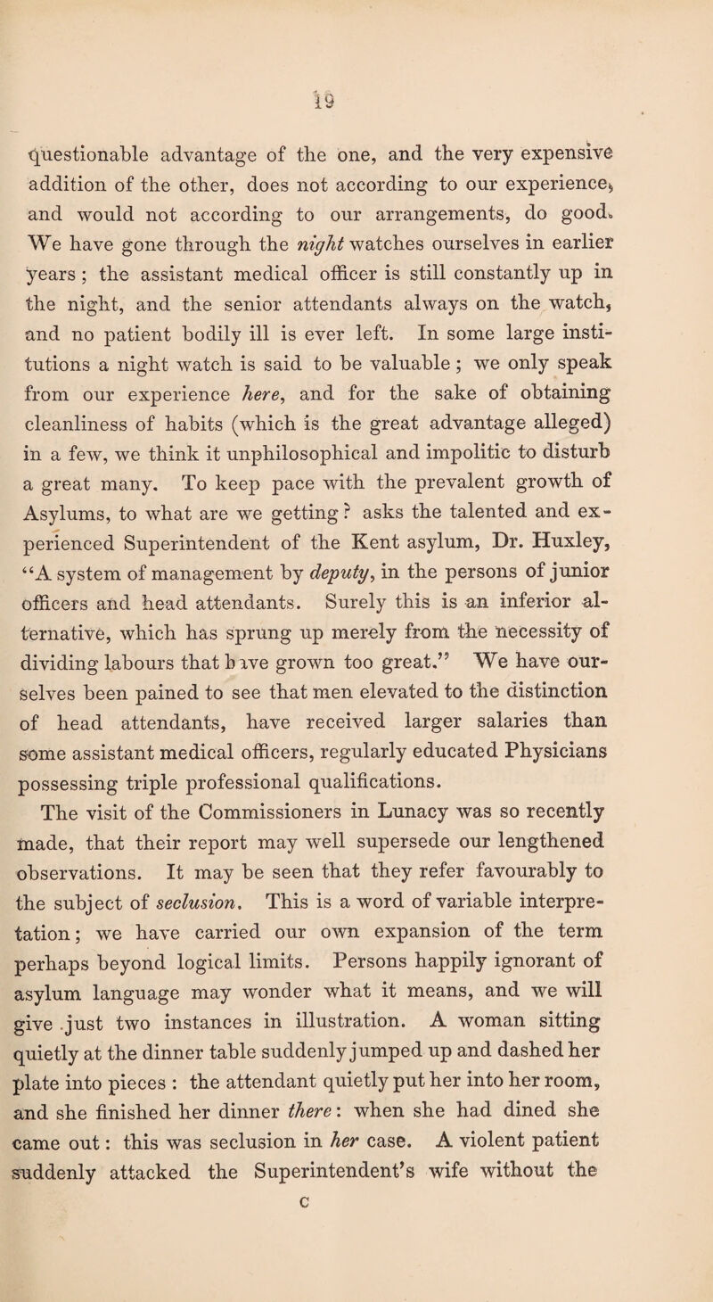 questionable advantage of the one, and the very expensive addition of the other, does not according to our experience, and would not according to our arrangements, do good* We have gone through the night watches ourselves in earlier years ; the assistant medical officer is still constantly up in the night, and the senior attendants always on the watch, and no patient bodily ill is ever left. In some large insti¬ tutions a night watch is said to be valuable; we only speak from our experience here, and for the sake of obtaining cleanliness of habits (which is the great advantage alleged) in a few, we think it unphilosophical and impolitic to disturb a great many. To keep pace with the prevalent growth of Asylums, to what are we getting? asks the talented and ex¬ perienced Superintendent of the Kent asylum, Dr. Huxley, “A system of management by deputy, in the persons of junior officers and head attendants. Surely this is an inferior al¬ ternative, which has sprung up merely from the necessity of dividing labours that have grown too great.” We have our¬ selves been pained to see that men elevated to the distinction of head attendants, have received larger salaries than some assistant medical officers, regularly educated Physicians possessing triple professional qualifications. The visit of the Commissioners in Lunacy was so recently made, that their report may well supersede our lengthened observations. It may be seen that they refer favourably to the subject of seclusion. This is a word of variable interpre¬ tation; we have carried our own expansion of the term perhaps beyond logical limits. Persons happily ignorant of asylum language may wonder what it means, and we will give .just two instances in illustration. A woman sitting quietly at the dinner table suddenly jumped up and dashed her plate into pieces : the attendant quietly put her into her room, and she finished her dinner there: when she had dined she came out: this was seclusion in her case. A violent patient suddenly attacked the Superintendent’s wife without the c