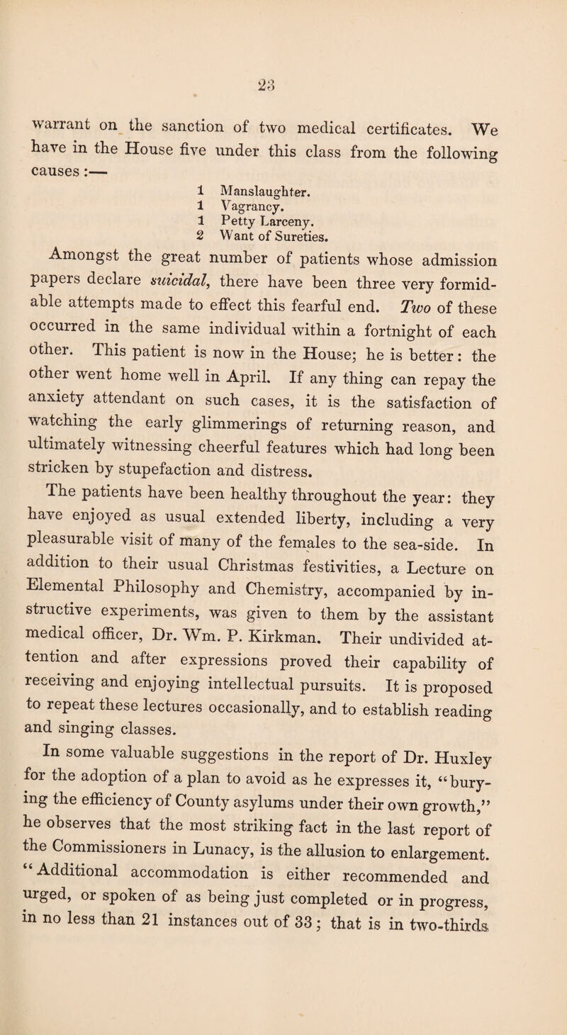 warrant on the sanction of two medical certificates. We have in the House five under this class from the following causes:— 1 Manslaughter. 1 Vagrancy. 1 Petty Larceny. 2 Want of Sureties. Amongst the great number of patients whose admission papers declare suicidal, there have been three very formid¬ able attempts made to effect this fearful end. Two of these occuired in the same individual within a fortnight of each other. This patient is now in the House; he is better: the other went home well in April. If any thing can repay the anxiety attendant on such cases, it is the satisfaction of watching the early glimmerings of returning reason, and ultimately witnessing cheerful features which had long been stricken by stupefaction and distress. The patients have been healthy throughout the year: they have enjoyed as usual extended liberty, including a very pleasurable visit of many of the females to the sea-side. In addition to their usual Christmas festivities, a Lecture on Elemental Philosophy and Chemistry, accompanied by in¬ structive experiments, was given to them by the assistant medical officer, Dr. Wm. P. Kirkman. Their undivided at¬ tention and after expressions proved their capability of receiving and enjoying intellectual pursuits. It is proposed to repeat these lectures occasionally, and to establish reading and singing classes. In some valuable suggestions in the report of Dr. Huxley for the adoption of a plan to avoid as he expresses it, “bury¬ ing the efficiency of County asylums under their own growth,” he observes that the most striking fact in the last report of the Commissioners in Lunacy, is the allusion to enlargement. “Additional accommodation is either recommended and urged, or spoken of as being just completed or in progress,