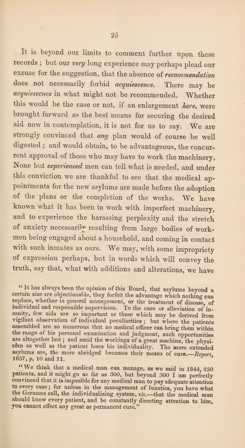 it is beyond our limits to comment further upon these records ; hut our very long experience may perhaps plead our excuse for the suggestion, that the absence of recommendation does not necessarily forbid acquiescence. There may be acquiescence in what might not be recommended. Whether this would be the case or not, if an enlargement here, were Di ought forward as the best means for securing the desired aid now in contemplation, it is not for us to say. We are strongly convinced that any plan would of course be well digested \ and would obtain, to be advantageous, the concur- rent approval of those who may have to work the machinery. None but experienced men can tell what is needed, and under this conviction we are thankful to see that the medical ap¬ pointments for the new asylums are made before the adoption of the plans or the completion of the works. We have known what it has been to work with imperfect machinery, and to experience the harassing perplexity and the stretch of anxiety necessarily resulting from large bodies of work¬ men being engaged about a household, and coming in contact with such inmates as ours. We may, with some impropriety of expression perhaps, but in words which will convey the truth, say that, what with additions and alterations, we have “ 11 has always been the opinion of this Board, that asylums beyond a certain size are objectionable, they forfeit the advantage which nothing can replace, whether in genera] management, or the treatment of disease, of individual and responsible supervision. To the cure or alleviation of in¬ sanity, few aids are so important as those which may be derived from vigilant observation of individual peculiarities ; but where the patients assembled are so numerous that no medical officer can bring them within the range of his personal examination and judgment, such opportunities are altogether lost; and amid the workings of a great machine, the physi¬ cian as well as the patient loses his individuality. The more extended asylums are, the more abridged becomes their means of cure.—Report 1857, p. 10 and 11. ’ “We think that a medical man can manage, as we said in 1844, 250 patients, and it might go as far as o00, but beyond 300 I am perfectly convinced that it is imposible for any medical man to pay adequate attention to every case; for unless in the management of lunatics, you have what the Germans call, the individualizing system, viz.—that the medical man should know every patient, and be constantly directing attention to him, you cannot effect any great or permanent cure.”