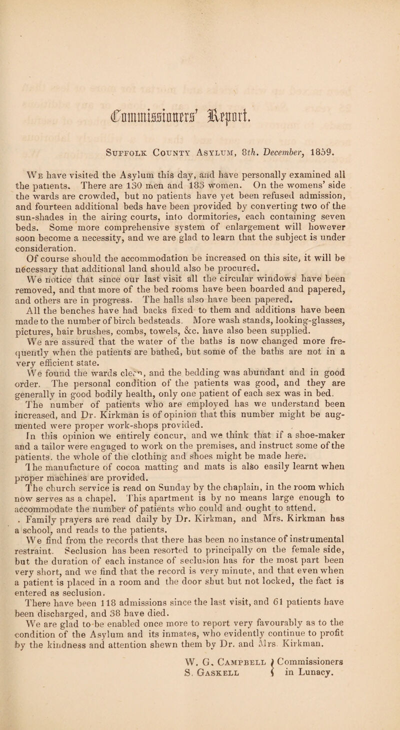 (CnmtraMntra’ Hfjrari. Suffolk County Asylum, 8th. December, 1859. We have visited the Asylum this day, and have personally examined all the patients. There are 130 men and 183 women. On the womens’ side the wards are crowded, but no patients have yet been refused admission, and fourteen additional beds have been provided by converting two of the sun-shades in the airing courts, into dormitories, each containing seven beds. Some more comprehensive system of enlargement will however soon become a necessity, and we are glad to learn that the subject is under consideration. Of course should the accommodation be increased on this site, it will be necessary that additional land should also be procured. We notice that since our last visit all the circular windows have been removed, and that more of the bed rooms have been boarded and papered, and others are in progress. The halls also have been papered. All the benches have had backs fixed to them and additions have been made to the number of birch bedsteads. More wash stands, looking-glasses, pictures, hair brushes, combs, towels, &c. have also been supplied. We are assured that the water of the baths is now changed more fre¬ quently when the patients are bathed, but some of the baths are not in a very efficient state. We found the wards clean, and the bedding was abundant and in good order. The personal condition of the patients was good, and they are generally in good bodily health, only one patient of each sex was in bed. The number of patients who are employed has we understand been increased, and Dr. Kirkman is of opinion that this number might be aug¬ mented were proper work-shops provided. In this opinion we entirely concur, and we think that if a shoe-maker and a tailor were engaged to work on the premises, and instruct some of the patients, the whole of the clothing and shoes might be made here. The manufacture of cocoa matting and mats is also easily learnt when proper machines are provided. The church service is read on Sunday by the chaplain, in the room which now serves as a chapel. This apartment is by no means large enough to accommodate the number of patients who could and ought to attend. . Family prayers are read daily by Dr. Kirkman, and Mrs. Kirkman has a school, and reads to the patients. We find from the records that there has been no instance of instrumental restraint. Seclusion has been resorted to principally on the female side, but the duration of each instance of seclusion has for the most part been very short, and we find that the record is very minute, and that even when a patient is placed in a room and the door shut but not locked, the fact is entered as seclusion. There have been 118 admissions since the last visit, and 61 patients have been discharged, and 38 have died. We are glad to be enabled once more to report very favourably as to the condition of the Asylum and its inmates, who evidently continue to profit by the kindness and attention shewn them by Dr. and Mrs. Kirkman. W. G, Campbell ) Commissioners S. Gaskell ( in Lunacy.