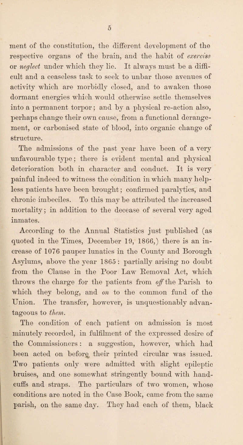 ment of tlie constitution, tlie different development of the respective organs of the brain, and the habit of exercise or neglect under which they lie. It always must be a diffi¬ cult and a ceaseless task to seek to unbar those avenues of activity which are morbidly closed, and to awaken those dormant energies which would otherwise settle themselves into a permanent torpor; and by a physical re-action also, perhaps change their own cause, from a functional derange¬ ment, or carbonised state of blood, into organic change of structure. The admissions of the past year have been of a very unfavourable type; there is evident mental and physical deterioration both in character and conduct. It is very painful indeed to witness the condition in which many help¬ less patients have been brought; confirmed paralytics, and chronic imbeciles. To this may be attributed the increased mortality; in addition to the decease of several very aged inmates. According to the Annual Statistics just published (as quoted in the Times, December 19, 1866,) there is an in¬ crease of 1076 pauper lunatics in the County and Borough Asylums, above the year 1865 : partially arising no doubt from the Clause in the Poor Law Pemoval Act, which throws the charge for the patients from off the Parish to which they belong, and on to the common fund of the Union. The transfer, however, is unquestionably advan¬ tageous to them. The condition of each patient on admission is most minutely recorded, in fulfilment of the expressed desire of the Commissioners: a suggestion, however, which had been acted on before their printed circular was issued. Two patients only were admitted with slight epileptic bruises, and one somewhat stringently bound with hand¬ cuffs and straps. The particulars of two women, whose conditions are noted in the Case Book, came from the same parish, on the same day. They had each of them, black