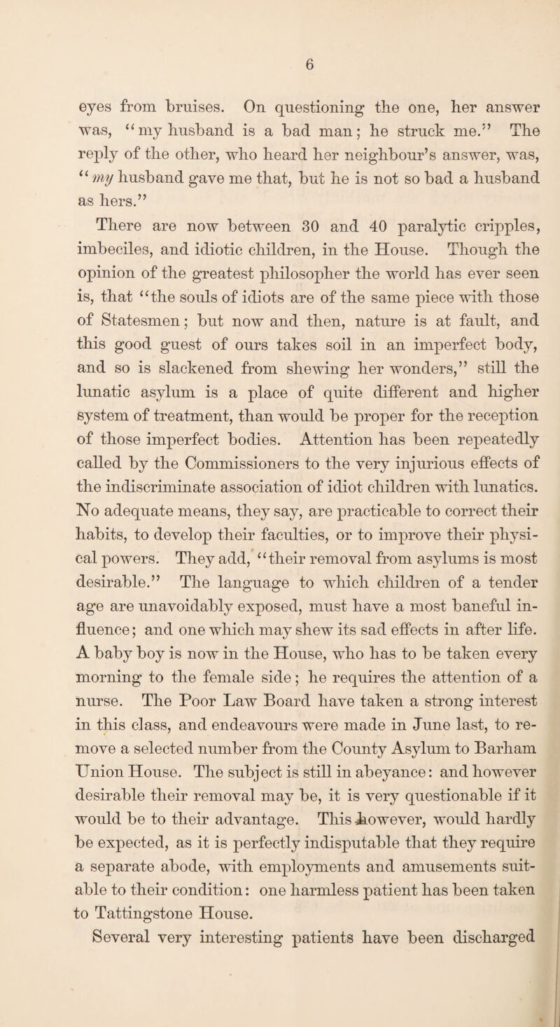 eyes from bruises. On questioning the one, her answer was, “my husband is a bad man; he struck me.!’ The reply of the other, who heard her neighbour’s answer, was, u my husband gave me that, but he is not so bad a husband as hers.” There are now between 30 and 40 paralytic cripples, imbeciles, and idiotic children, in the House. Though the opinion of the greatest philosopher the world has ever seen is, that “the souls of idiots are of the same piece with those of Statesmen; but now and then, nature is at fault, and this good guest of ours takes soil in an imperfect body, and so is slackened from shewing her wonders,” still the lunatic asylum is a place of quite different and higher system of treatment, than would be proper for the reception of those imperfect bodies. Attention has been repeatedly called by the Commissioners to the very injurious effects of the indiscriminate association of idiot children with lunatics. No adequate means, they say, are practicable to correct their habits, to develop their faculties, or to improve their physi¬ cal powers. They add, “their removal from asylums is most desirable.” The language to which children of a tender age are unavoidably exposed, must have a most baneful in¬ fluence; and one which may shew its sad effects in after life. A baby boy is now in the House, who has to be taken every morning to the female side; he requires the attention of a nurse. The Poor Law Board have taken a strong interest in this class, and endeavours were made in June last, to re¬ move a selected number from the County Asylum to Barham Union House. The subject is still in abeyance: and however desirable their removal may be, it is very questionable if it would be to their advantage. This .however, would hardly be expected, as it is perfectly indisputable that they require a separate abode, with employments and amusements suit¬ able to their condition: one harmless patient has been taken to Tattingstone House. Several very interesting patients have been discharged