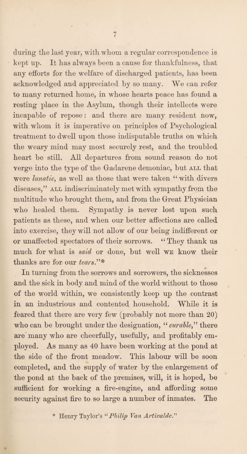 during the last year, with whom a regular correspondence is kept up. It has always been a cause for thankfulness, that any efforts for the welfare of discharged patients, has been acknowledged and appreciated by so many. We can refer to many returned home, in whose hearts peace has found a resting place in the Asylum, though their intellects were incapable of repose: and there are many resident now, with whom it is imperative on principles of Psychological treatment to dwell upon those indisputable truths on which the weary mind may most securely rest, and the troubled heart be still. All departures from sound reason do not verge into the type of the Gadarene demoniac, but all that were lunatic, as well as those that were taken “with divers diseases,” all indiscriminately met with sympathy from the multitude who brought them, and from the Great Physician who healed them. Sympathy is never lost upon such patients as these, and when our better affections are called into exercise, they will not allow of our being indifferent or or unaffected spectators of their sorrows. “ They thank us much for what is said or done, but well we know their thanks are for our tears.”* * In turning from the sorrows and sorrowers, the sicknesses and the sick in body and mind of the world without to those of the world within, we consistently keep up the contrast in an industrious and contented household. While it is feared that there are very few (probably not more than 20) who can be brought under the designation, “ curable,” there are many who are cheerfully, usefully, and profitably em¬ ployed. As many as 40 have been working at the pond at the side of the front meadow. This labour will be soon completed, and the supply of water by the enlargement of the pond at the back of the premises, will, it is hoped, be sufficient for working a fire-engine, and affording some security against fire to so large a number of inmates. The * Henry Taylor’s “ Philip Van Artivalde *