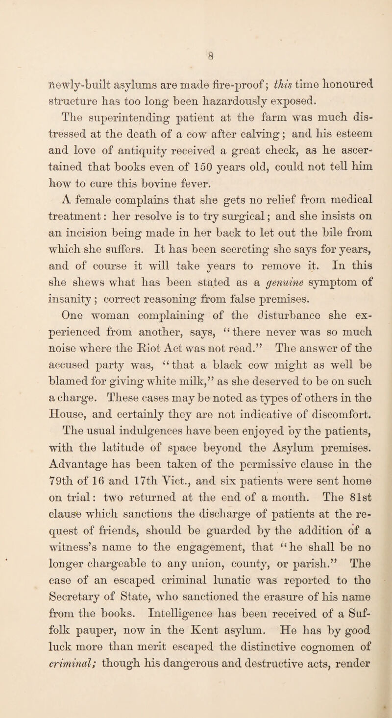Hewly-built asylums are made fire-proof; this time honoured structure lias too long been hazardously exposed. The superintending patient at the farm was much dis¬ tressed at the death of a cow after calving; and his esteem and love of antiquity received a great check, as he ascer¬ tained that books even of 150 years old, could not tell him how to cure this bovine fever. A female complains that she gets no relief from medical treatment: her resolve is to try surgical; and she insists on an incision being made in her back to let out the bile from which she suffers. It has been secreting she says for years, and of course it will take years to remove it. In this she shews what has been stated as a genuine symptom of insanity ; correct reasoning from false premises. One woman complaining of the disturbance she ex¬ perienced from another, says, “ there never was so much noise where the Riot Act was not read.” The answer of the accused party was, “that a black cow might as well be blamed for giving white milk,” as she deserved to be on such a charge. These cases may be noted as types of others in the House, and certainly they are not indicative of discomfort. The usual indulgences have been enjoyed by the patients, with the latitude of space beyond the Asylum premises. Advantage has been taken of the permissive clause in the 79th of 16 and 17th Yict., and six patients were sent home on trial: two returned at the end of a month. The 81st clause which sanctions the discharge of patients at the re¬ quest of friends, should be guarded by the addition of a witness’s name to the engagement, that “he shall be no longer chargeable to any union, county, or parish.” The case of an escaped criminal lunatic was reported to the Secretary of State, who sanctioned the erasure of his name from the books. Intelligence has been received of a Suf¬ folk pauper, now in the Kent asylum. He has by good luck more than merit escaped the distinctive cognomen of criminal; though his dangerous and destructive acts, render