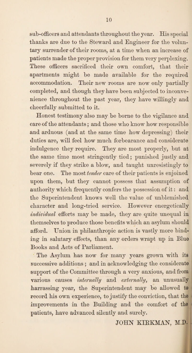sub-officers and attendants throughout the year. His special thanks are due to the Steward and Engineer for the volun¬ tary surrender of their rooms, at a time when an increase of patients made the proper provision for them very perplexing. These officers sacrificed their own comfort, that their apartments might be made available for the required accommodation. Their new rooms are now only partially completed, and though they have been subjected to inconve¬ nience throughout the past year, they have willingly and cheerfully submitted to it. Honest testimony also may be borne to the vigilance and care of the attendants; and those who know how responsible and arduous (and at the same time how depressing) their duties are, will feel how much forbearance and considerate indulgence they require. They are most properly, but at the same time most stringently tied; punished justly and severely if they strike a blow, and taught unresistingly to bear one. The most tender care of their patients is enjoined upon them, but they cannot possess that assumption of authority which frequently confers the possession of it: and the Superintendent knows well the value of unblemished character and long-tried service. However energetically individual efforts may be made, they are quite unequal in themselves to produce those benefits which an asylum should afford. Union in philanthropic action is vastly more bind¬ ing in salutary effects, than any orders wrapt up in Blue Books and Acts of Parliament. The Asylum has now for many years grown with its successive additions ; and in acknowledging the considerate support of the Committee through a very anxious, and from various causes internally and externally, an unusually harrassing year, the Superintendent may be allowed to record his own experience, to justify the conviction, that the improvements in the Building and the comfort of the patients, have advanced silently and surely. JOHN KIBKMAN, M.P.