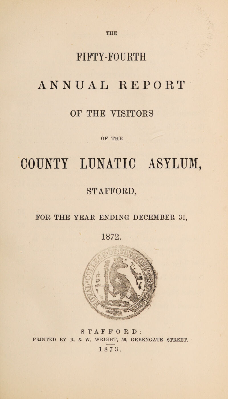 THE FIFTY-FOURTH ANNUAL REPORT OF THE VISITORS OF THE COUNTY LUNATIC ASYLUM STAFFORD, FOE, THE YEAE ENDING DECEMBEE 31, 1872. STAFFORD: PRINTED BY R„ & W. WRIGHT, 56, GREENGATE STREET. 1 8 7 3.