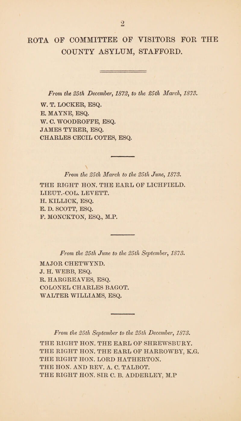 ROTA OF COMMITTEE OF VISITORS FOR THE COUNTY ASYLUM, STAFFORD. From the 25th December, 1872^ to the 25th March, 1873. W. T. LOCKER, ESQ. E. MAYYE, ESQ. W. C. WOODROFFE, ESQ. JAMES TYRER, ESQ. CHARLES CECIL COTES, ESQ. \ From the 25th March to the 25th June, 1873. THE RIGHT HOY. THE EARL OF LICHFIELD. LIEUT.-COL. LEVETT. H. KILLICK, ESQ. E. D. SCOTT, ESQ. F. MOYCKTOY, ESQ., M.P. From the 25th June to the 25th September, 1873. MAJOR CHETWYYD. J. H. WEBB, ESQ. R. HARGREAVES, ESQ. COLOYEL CHARLES BAGOT. WALTER WILLIAMS, ESQ. From the 25th September to the 25th December, 1873. THE RIGHT HOY. THE EARL OF SHREWSBURY. THE RIGHT HOY. THE EARL OF HARROWBY, K.G. THE RIGHT HOY. LORD HATHERTOY. THE HOY. AYD REV. A. C. TALBOT. THE RIGHT HOY. SIR C. B. ADDERLEY, M.P