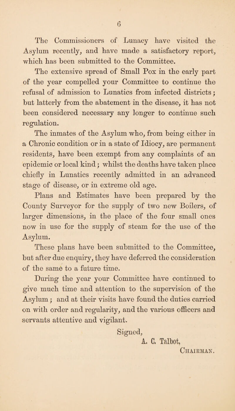 The Commissioners of Lunacy have visited the Asylum recently, and have made a satisfactory report, which has been submitted to the Committee. The extensive spread of Small Pox in the early part of the year compelled your Committee to continue the refusal of admission to Lunatics from infected districts; but latterly from the abatement in the disease, it has not been considered necessary any longer to continue such regulation. The inmates of the Asylum who, from being either in a Chronic condition or in a state of Idiocy, are permanent residents, have been exempt from any complaints of an epidemic or local kind; whilst the deaths have taken place chiefly in Lunatics recently admitted in an advanced stage of disease, or in extreme old age. Plans and Estimates have been prepared by the County Surveyor for the supply of two new Boilers, of larger dimensions, in the place of the four small ones now in use for the supply of steam for the use of the Asylum. These plans have been submitted to the Committee, but after due enquiry, they have deferred the consideration of the same to a future time. During the year your Committee have continued to give much time and attention to the supervision of the Asylum; and at their visits have found the duties carried on with order and regularity, and the various officers and servants attentive and vigilant. Signed, A. C. Talbot, Chairman.