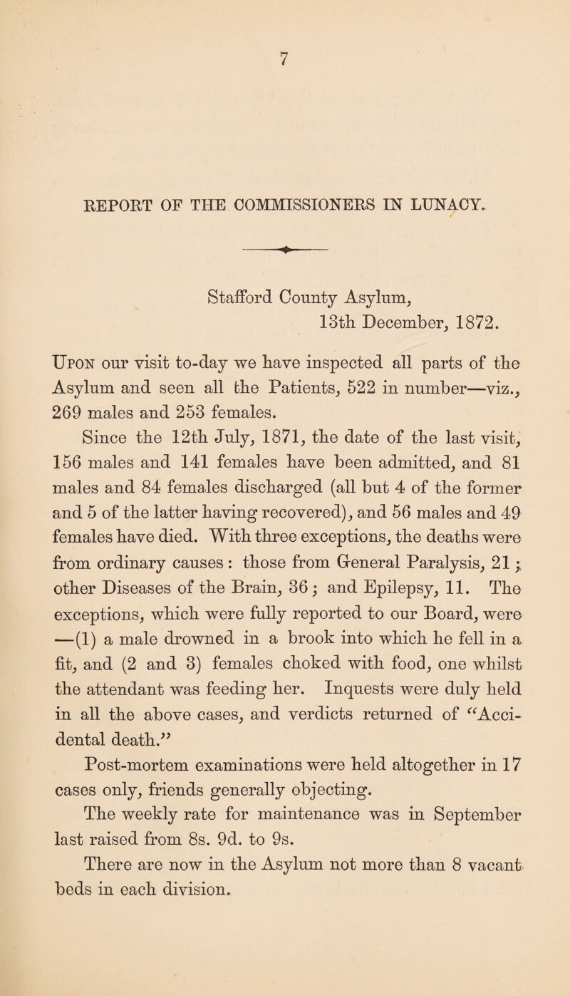 REPORT OF THE COMMISSIONERS IN LUNACY. Stafford County Asylum, 13th December, 1872. Upon our visit to-day we have inspected all parts of the Asylum and seen all the Patients, 522 in number—viz., 269 males and 253 females. Since the 12th July, 1871, the date of the last visit, 156 males and 141 females have been admitted, and 81 males and 84 females discharged (all but 4 of the former and 5 of the latter having recovered), and 56 males and 49 females have died. With three exceptions, the deaths were from ordinary causes : those from Gfeneral Paralysis, 21; other Diseases of the Brain, 36; and Epilepsy, 11. The exceptions, which were fully reported to our Board, were —(1) a male drowned in a brook into which he fell in a fit, and (2 and 3) females choked with food, one whilst the attendant was feeding her. Inquests were duly held in all the above cases, and verdicts returned of “Acci¬ dental death.” Post-mortem examinations were held altogether in 17 cases only, friends generally objecting. The weekly rate for maintenance was in September last raised from 8s. 9d. to 9s. There are now in the Asylum not more than 8 vacant beds in each division.