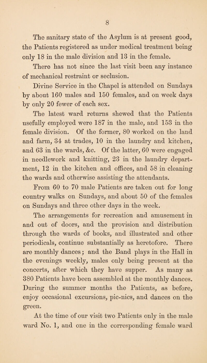 The sanitary state of the Asylum is at present good, the Patients registered as under medical treatment being only 18 in the male division and 13 in the female. There has not since the last visit been any instance of mechanical restraint or seclusion. Divine Service in the Chapel is attended on Sundays by about 160 males and 150 females, and on week days by only 20 fewer of each sex. The latest ward returns shewed that the Patients usefully employed were 187 in the male, and 153 in the female division. Of the former, 80 worked on the land and farm, 34 at trades, 10 in the laundry and kitchen, and 63 in the wards, &c. Of the latter, 60 were engaged in needlework and knitting, 23 in the laundry depart¬ ment, 12 in the kitchen and offices, and 58 in cleaning the wards and otherwise assisting the attendants. Prom 60 to 70 male Patients are taken out for long country walks on Sundays, and about 50 of the females on Sundays and three other days in the week. The arrangements for recreation and amusement in and out of doors, and the provision and distribution through the wards of books, and illustrated and other periodicals, continue substantially as heretofore. There are monthly dances; and the Band plays in the Hall in the evenings weekly, males only being present at the concerts, after which they have supper. As many as 380 Patients have been assembled at the monthly dances. During the summer months the Patients, as before, enjoy occasional excursions, pic-nics, and dances on the green. At the time of our visit two Patients only in the male ward No. 1, and one in the corresponding female ward