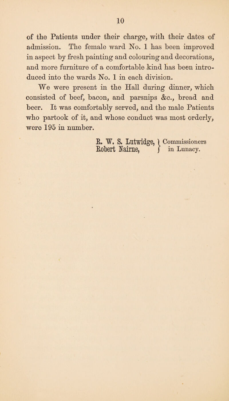 of the Patients under their charge, with their dates of admission. The female ward No. 1 has been improved in aspect by fresh painting and colouring and decorations, and more furniture of a comfortable kind has been intro¬ duced into the wards No. 1 in each division. We were present in the Hall during dinner, which consisted of beef, bacon, and parsnips &c., bread and beer. It was comfortably served, and the male Patients who partook of it, and whose conduct was most orderly, were 195 in number. E. W. S. Lutwidge,) Commissioners Robert Eairne, j in Lunacy.