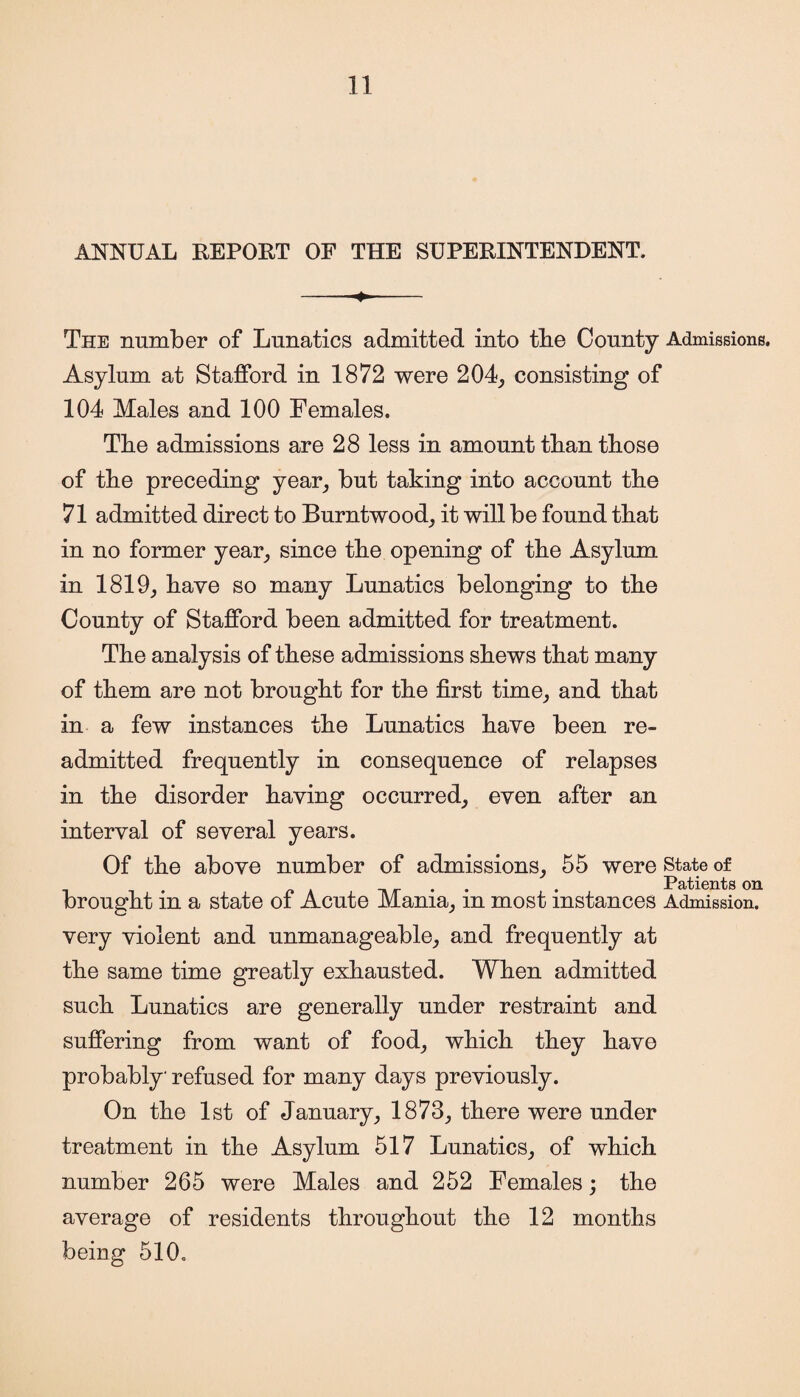 ANNUAL REPORT OF THE SUPERINTENDENT. -- The number of Lunatics admitted into tbe County Admissions. Asylum at Stafford in 1872 were 204, consisting of 104 Males and 100 Females. The admissions are 28 less in amount than those of the preceding year, but taking into account the 71 admitted direct to Burntwood; it will be found that in no former year, since the opening of the Asylum in 1819, have so many Lunatics belonging to the County of Stafford been admitted for treatment. The analysis of these admissions shews that many of them are not brought for the first time, and that in a few instances the Lunatics have been re¬ admitted frequently in consequence of relapses in the disorder having occurred; even after an interval of several years. Of the above number of admissions; 55 were state of . Patients on brought m a state of Acute Mania; m most instances Admission, very violent and unmanageable; and frequently at the same time greatly exhausted. When admitted such Lunatics are generally under restraint and suffering from want of food; which they have probably refused for many days previously. On the 1st of January; 1873; there were under treatment in the Asylum 517 Lunatics; of which number 265 were Males and 252 Females; the average of residents throughout the 12 months being 510.