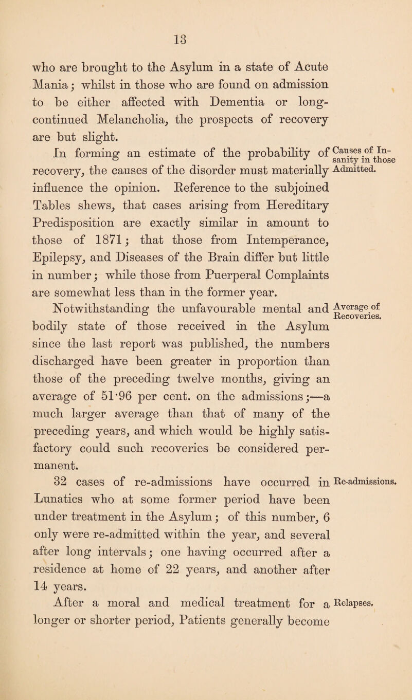 who are brought to the Asylum in a state of Acute Mania; whilst in those who are found on admission to be either affected with Dementia or long- continued Melancholia, the prospects of recovery are but slight. In forming an estimate of the probability of Causes of In- ° r j sanity m those recovery, the causes of the disorder must materially Admitted, influence the opinion. Reference to the subjoined Tables shews, that cases arising from Hereditary Predisposition are exactly similar in amount to those of 1871; that those from Intemperance, Epilepsy, and Diseases of the Brain differ but little in number; while those from Puerperal Complaints are somewhat less than in the former year. Notwithstanding the unfavourable mental and Average of 0 . . Recoveries. bodily state of those received in the Asylum since the last report was published, the numbers discharged have been greater in proportion than those of the preceding twelve months, giving an average of 51*96 per cent, on the admissions;—a much larger average than that of many of the preceding years, and which would be highly satis¬ factory could such recoveries be considered per¬ manent. 32 cases of re-admissions have occurred in Re-admissions. Lunatics who at some former period have been under treatment in the Asylum; of this number, 6 only were re-admitted within the year, and several after long intervals; one having occurred after a residence at home of 22 years, and another after 14 years. After a moral and medical treatment for a Relapses, longer or shorter period, Patients generally become