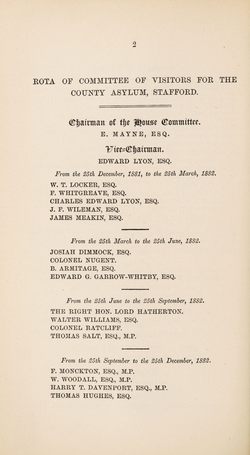 0 ROTA OF COMMITTEE OF VISITORS FOR THE COUNTY ASYLUM, STAFFORD. (Fljatman of tye (ftommtttee. E. MAYNE, ESQ. YTtu-(Ff)atnnan. EDWARD LYON, ESQ. From the 25th December, 1881, to the 25th March, 1882. W. T. LOCKER, ESQ. F. WHITGREAVE, ESQ. CHARLES EDWARD LYON, ESQ. J. F. WILEMAN, ESQ. JAMES MEAKIN, ESQ. From the 25th March to the 25th June, 1882. JOSIAH DIMMOCK, ESQ. COLONEL NUGENT. B. ARMITAGE, ESQ. EDWARD G. GARROW-WHITBY, ESQ. From the 25th June to the 25th September, 1882. THE RIGHT HON. LORD HATHERTON. WALTER WILLIAMS, ESQ. COLONEL RATCLIFF. THOMAS SALT, ESQ., M.P. From the 25th September to the 25th December, 1882. F. MONCKTON, ESQ., M.P. W. WOODALL, ESQ., M.P. HARRY T. DAVENPORT, ESQ., M.P. THOMAS HUGHES, ESQ.