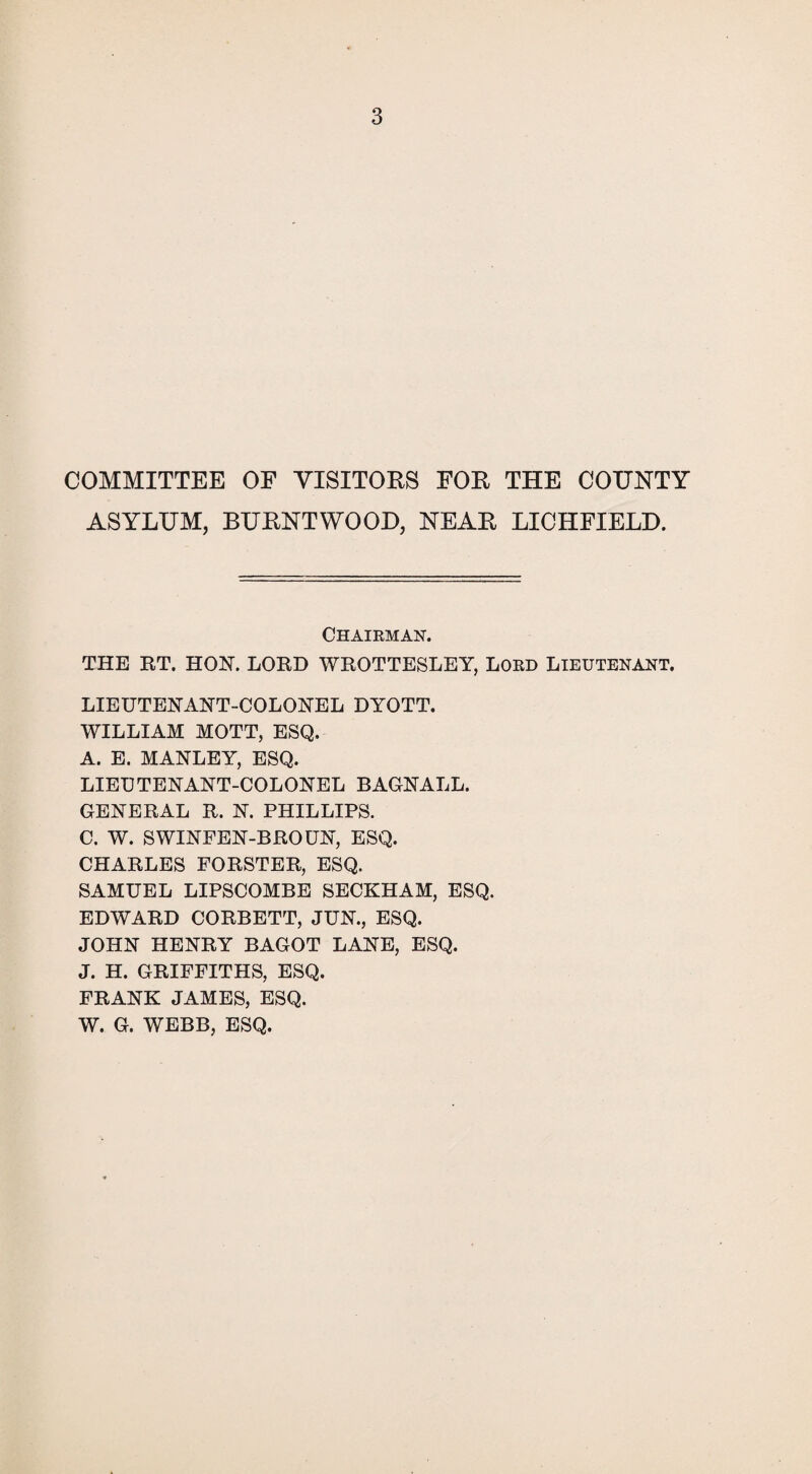 COMMITTEE OE VISITORS FOR THE COUNTY ASYLUM, BURNTWOOD, NEAR LICHFIELD. Chairman. THE RT. HON. LORD WROTTESLEY, LORD LIEUTENANT. LIEUTENANT-COLONEL DYOTT. WILLIAM MOTT, ESQ. A. E. MANLEY, ESQ. LIEUTENANT-COLONEL BACNALL. GENERAL R. N. PHILLIPS. C. W. SWINFEN-BROUN, ESQ. CHARLES FORSTER, ESQ. SAMUEL LIPSCOMBE SECKHAM, ESQ. EDWARD CORBETT, JUN., ESQ. JOHN HENRY BAGOT LANE, ESQ. J. H. GRIFFITHS, ESQ. FRANK JAMES, ESQ. W. G. WEBB, ESQ.