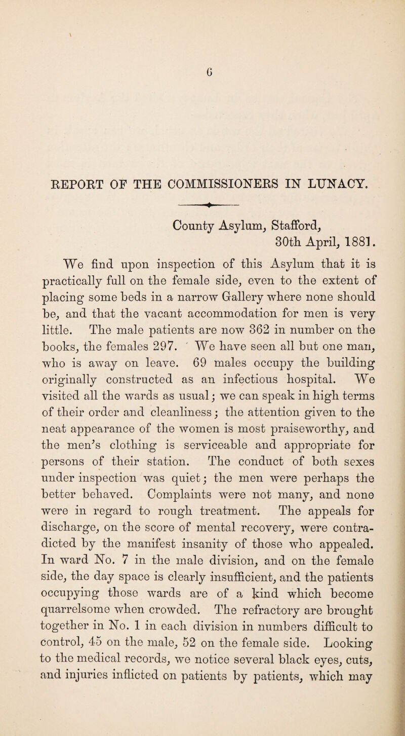 REPORT OF THE COMMISSIONERS IN LUNACY. - County Asylum, Stafford, 30th April, 1881. We find upon inspection of this Asylum that it is practically full on the female side, even to the extent of placing some beds in a narrow Gallery where none should be, and that the vacant accommodation for men is very little. The male patients are now 362 in number on the books, the females 297. ' We have seen all but one man, who is away on leave. 69 males occupy the building originally constructed as an infectious hospital. We visited all the wards as usual; we can speak in high terms of their order and cleanliness; the attention given to the neat appearance of the women is most praiseworthy, and the men;s clothing is serviceable and appropriate for persons of their station. The conduct of both sexes under inspection was quiet; the men were perhaps the better behaved. Complaints were not many, and none were in regard to rough treatment. The appeals for discharge, on the score of mental recovery, were contra¬ dicted by the manifest insanity of those who appealed. In ward No. 7 in the male division, and on the female side, the day space is clearly insufficient, and the patients occupying those wards are of a kind which become quarrelsome when crowded. The refractory are brought together in No. 1 in each division in numbers difficult to control, 45 on the male, 52 on the female side. Looking to the medical records, we notice several black eyes, cuts, and injuries inflicted on patients by patients, which may