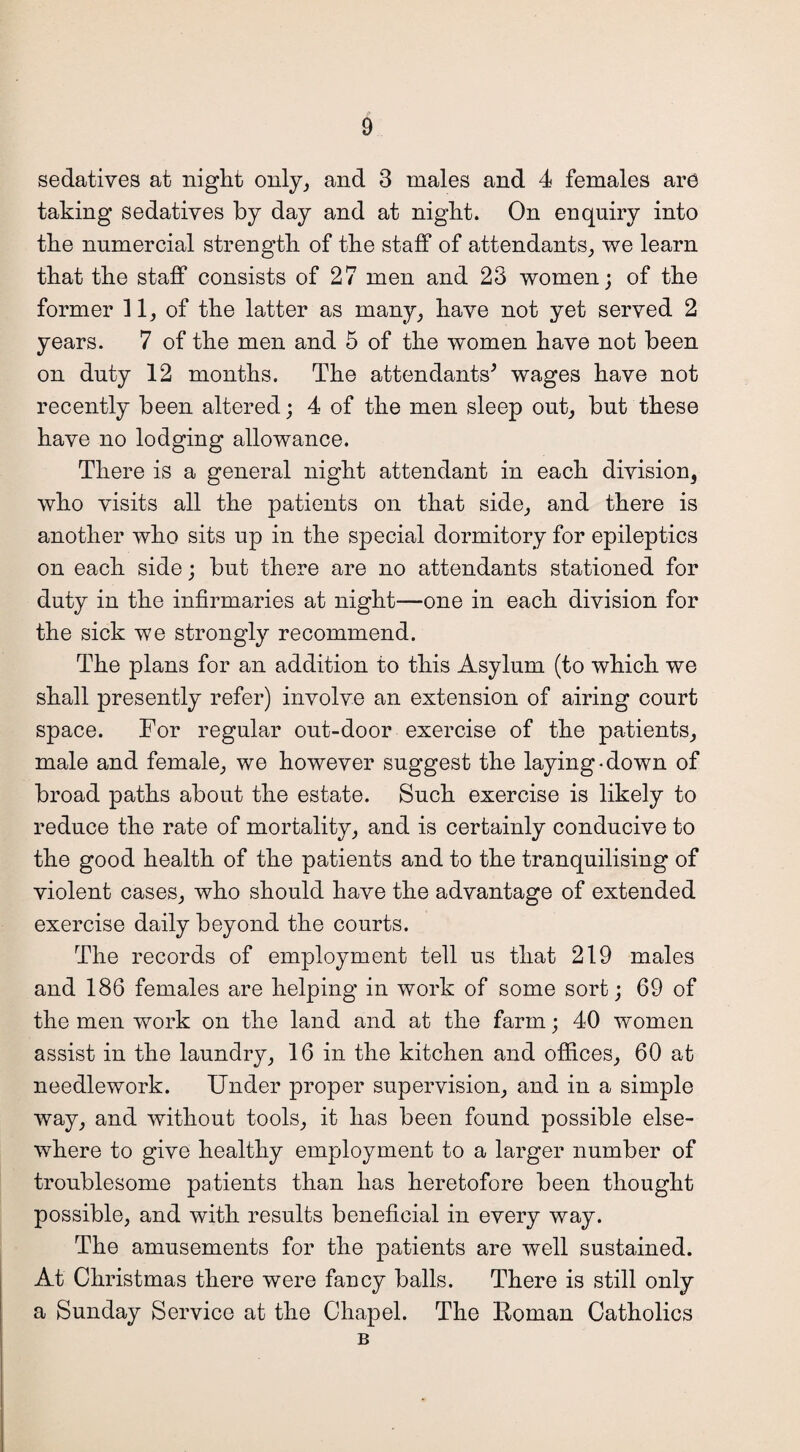 sedatives at night only, and 3 males and 4 females are taking sedatives by day and at night. On enquiry into the numercial strength of the staff of attendants, we learn that the staff consists of 27 men and 23 women; of the former 11, of the latter as many, have not yet served 2 years. 7 of the men and 5 of the women have not been on duty 12 months. The attendants* wages have not recently been altered; 4 of the men sleep out, but these have no lodging allowance. There is a general night attendant in each division3 who visits all the patients on that side, and there is another who sits up in the special dormitory for epileptics on each side; but there are no attendants stationed for duty in the infirmaries at night—one in each division for the sick we strongly recommend. The plans for an addition to this Asylum (to which we shall presently refer) involve an extension of airing court space. For regular out-door exercise of the patients, male and female, we however suggest the laying-down of broad paths about the estate. Such exercise is likely to reduce the rate of mortality, and is certainly conducive to the good health of the patients and to the tranquilising of violent cases, who should have the advantage of extended exercise daily beyond the courts. The records of employment tell us that 219 males and 186 females are helping in work of some sort; 69 of the men work on the land and at the farm; 40 women assist in the laundry, 16 in the kitchen and offices, 60 at needlework. Under proper supervision, and in a simple way, and without tools, it has been found possible else¬ where to give healthy employment to a larger number of troublesome patients than has heretofore been thought possible, and with results beneficial in every way. The amusements for the patients are well sustained. At Christmas there were fancy balls. There is still only a Sunday Service at the Chapel. The Roman Catholics B